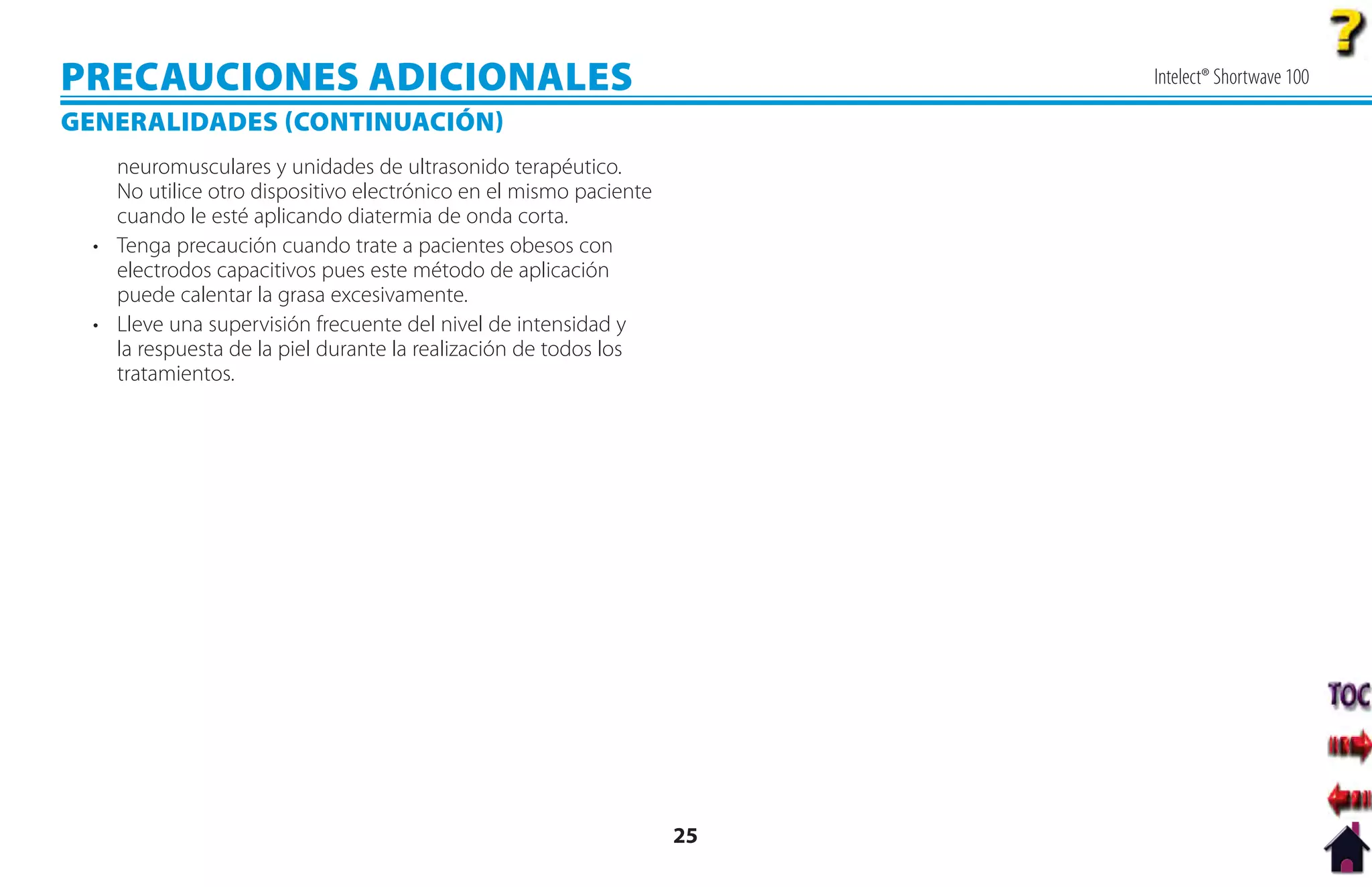 PRECAUCIONES ADICIONALES                                                Intelect® Shortwave 100

GENERALIDADES CONTINUACIÓN
    neuromusculares y unidades de ultrasonido terapéutico.
    No utilice otro dispositivo electrónico en el mismo paciente
    cuando le esté aplicando diatermia de onda corta.
  • Tenga precaución cuando trate a pacientes obesos con
    electrodos capacitivos pues este método de aplicación
    puede calentar la grasa excesivamente.
  • Lleve una supervisión frecuente del nivel de intensidad y
    la respuesta de la piel durante la realización de todos los
    tratamientos.




                                                                   25
 