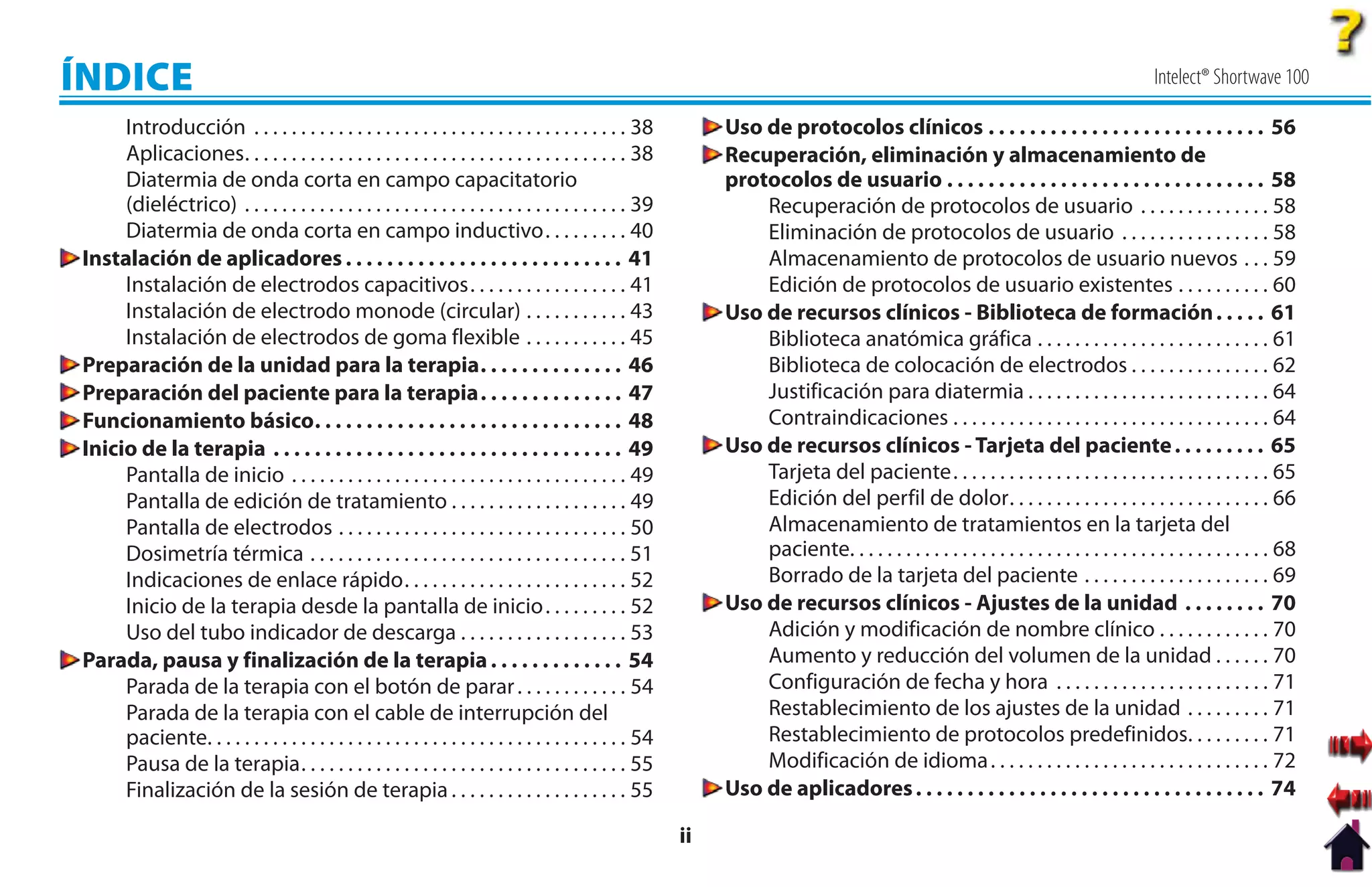 ÍNDICE                                                                                                                                                                                         Intelect® Shortwave 100

     Introducción . . . . . . . . . . . . . . . . . . . . . . . . . . . . . . . . . . . . . . . . 38             Uso de protocolos clínicos . . . . . . . . . . . . . . . . . . . . . . . . . . . 56
     Aplicaciones. . . . . . . . . . . . . . . . . . . . . . . . . . . . . . . . . . . . . . . . . 38            Recuperación, eliminación y almacenamiento de
     Diatermia de onda corta en campo capacitatorio                                                              protocolos de usuario . . . . . . . . . . . . . . . . . . . . . . . . . . . . . . . 58
     (dieléctrico) . . . . . . . . . . . . . . . . . . . . . . . . . . . . . . . . . . . . . . . . . 39              Recuperación de protocolos de usuario . . . . . . . . . . . . . . 58
     Diatermia de onda corta en campo inductivo. . . . . . . . . 40                                                  Eliminación de protocolos de usuario . . . . . . . . . . . . . . . . 58
Instalación de aplicadores . . . . . . . . . . . . . . . . . . . . . . . . . . . 41                                  Almacenamiento de protocolos de usuario nuevos . . . 59
     Instalación de electrodos capacitivos. . . . . . . . . . . . . . . . . 41                                       Edición de protocolos de usuario existentes . . . . . . . . . . 60
     Instalación de electrodo monode (circular) . . . . . . . . . . . 43                                         Uso de recursos clínicos - Biblioteca de formación . . . . . 61
     Instalación de electrodos de goma flexible . . . . . . . . . . . 45                                             Biblioteca anatómica gráfica . . . . . . . . . . . . . . . . . . . . . . . . . 61
Preparación de la unidad para la terapia. . . . . . . . . . . . . . 46                                               Biblioteca de colocación de electrodos . . . . . . . . . . . . . . . 62
Preparación del paciente para la terapia. . . . . . . . . . . . . . 47                                               Justificación para diatermia . . . . . . . . . . . . . . . . . . . . . . . . . . 64
Funcionamiento básico. . . . . . . . . . . . . . . . . . . . . . . . . . . . . . 48                                  Contraindicaciones . . . . . . . . . . . . . . . . . . . . . . . . . . . . . . . . . . 64
Inicio de la terapia . . . . . . . . . . . . . . . . . . . . . . . . . . . . . . . . . . 49                      Uso de recursos clínicos - Tarjeta del paciente . . . . . . . . . 65
     Pantalla de inicio . . . . . . . . . . . . . . . . . . . . . . . . . . . . . . . . . . . . 49                   Tarjeta del paciente. . . . . . . . . . . . . . . . . . . . . . . . . . . . . . . . . . 65
     Pantalla de edición de tratamiento . . . . . . . . . . . . . . . . . . . 49                                     Edición del perfil de dolor. . . . . . . . . . . . . . . . . . . . . . . . . . . . 66
     Pantalla de electrodos . . . . . . . . . . . . . . . . . . . . . . . . . . . . . . . 50                         Almacenamiento de tratamientos en la tarjeta del
     Dosimetría térmica . . . . . . . . . . . . . . . . . . . . . . . . . . . . . . . . . . 51                       paciente. . . . . . . . . . . . . . . . . . . . . . . . . . . . . . . . . . . . . . . . . . . . . 68
     Indicaciones de enlace rápido. . . . . . . . . . . . . . . . . . . . . . . . 52                                 Borrado de la tarjeta del paciente . . . . . . . . . . . . . . . . . . . . 69
     Inicio de la terapia desde la pantalla de inicio . . . . . . . . . 52                                       Uso de recursos clínicos - Ajustes de la unidad . . . . . . . . 70
     Uso del tubo indicador de descarga . . . . . . . . . . . . . . . . . . 53                                       Adición y modificación de nombre clínico . . . . . . . . . . . . 70
Parada, pausa y finalización de la terapia . . . . . . . . . . . . . 54                                              Aumento y reducción del volumen de la unidad . . . . . . 70
     Parada de la terapia con el botón de parar . . . . . . . . . . . . 54                                           Configuración de fecha y hora . . . . . . . . . . . . . . . . . . . . . . . 71
     Parada de la terapia con el cable de interrupción del                                                           Restablecimiento de los ajustes de la unidad . . . . . . . . . 71
     paciente. . . . . . . . . . . . . . . . . . . . . . . . . . . . . . . . . . . . . . . . . . . . . 54            Restablecimiento de protocolos predefinidos. . . . . . . . . 71
     Pausa de la terapia. . . . . . . . . . . . . . . . . . . . . . . . . . . . . . . . . . . 55                     Modificación de idioma . . . . . . . . . . . . . . . . . . . . . . . . . . . . . . 72
     Finalización de la sesión de terapia . . . . . . . . . . . . . . . . . . . 55                               Uso de aplicadores . . . . . . . . . . . . . . . . . . . . . . . . . . . . . . . . . . 74

                                                                                                            ii
 