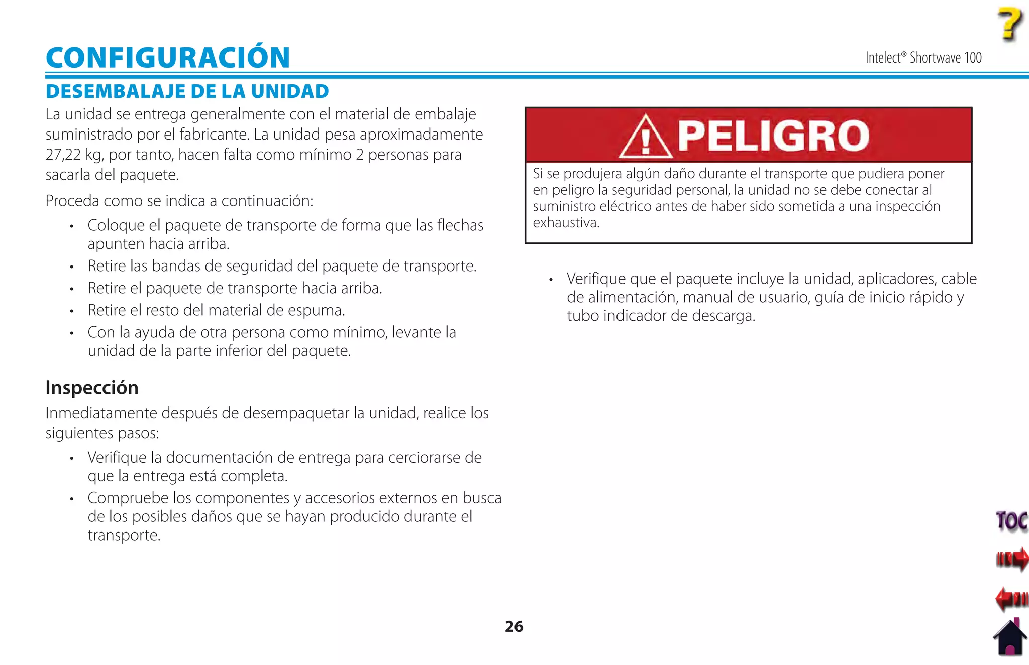 CONFIGURACIÓN                                                                                                               Intelect® Shortwave 100

DESEMBALAJE DE LA UNIDAD
La unidad se entrega generalmente con el material de embalaje
suministrado por el fabricante. La unidad pesa aproximadamente
27,22 kg, por tanto, hacen falta como mínimo 2 personas para
sacarla del paquete.                                                   Si se produjera algún daño durante el transporte que pudiera poner
                                                                       en peligro la seguridad personal, la unidad no se debe conectar al
Proceda como se indica a continuación:                                 suministro eléctrico antes de haber sido sometida a una inspección
   • Coloque el paquete de transporte de forma que las flechas         exhaustiva.
      apunten hacia arriba.
   • Retire las bandas de seguridad del paquete de transporte.
                                                                         • Verifique que el paquete incluye la unidad, aplicadores, cable
   • Retire el paquete de transporte hacia arriba.
                                                                           de alimentación, manual de usuario, guía de inicio rápido y
   • Retire el resto del material de espuma.                               tubo indicador de descarga.
   • Con la ayuda de otra persona como mínimo, levante la
      unidad de la parte inferior del paquete.

Inspección
Inmediatamente después de desempaquetar la unidad, realice los
siguientes pasos:
    • Verifique la documentación de entrega para cerciorarse de
      que la entrega está completa.
    • Compruebe los componentes y accesorios externos en busca
      de los posibles daños que se hayan producido durante el
      transporte.




                                                                  26
 