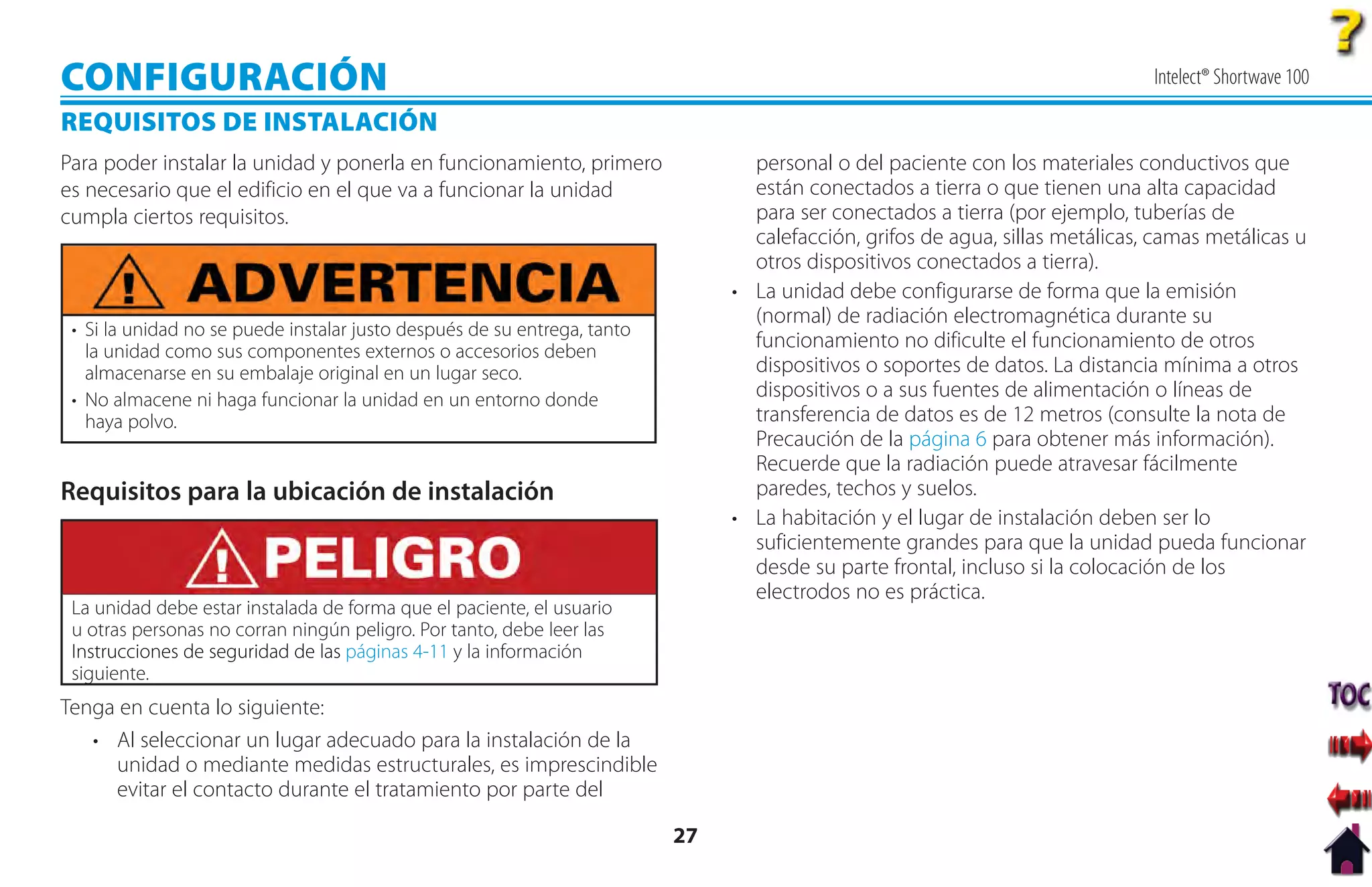 CONFIGURACIÓN                                                                                                                  Intelect® Shortwave 100

REQUISITOS DE INSTALACIÓN
Para poder instalar la unidad y ponerla en funcionamiento, primero               personal o del paciente con los materiales conductivos que
es necesario que el edificio en el que va a funcionar la unidad                  están conectados a tierra o que tienen una alta capacidad
cumpla ciertos requisitos.                                                       para ser conectados a tierra (por ejemplo, tuberías de
                                                                                 calefacción, grifos de agua, sillas metálicas, camas metálicas u
                                                                                 otros dispositivos conectados a tierra).
                                                                               • La unidad debe configurarse de forma que la emisión
                                                                                 (normal) de radiación electromagnética durante su
 • Si la unidad no se puede instalar justo después de su entrega, tanto
   la unidad como sus componentes externos o accesorios deben
                                                                                 funcionamiento no dificulte el funcionamiento de otros
   almacenarse en su embalaje original en un lugar seco.                         dispositivos o soportes de datos. La distancia mínima a otros
 • No almacene ni haga funcionar la unidad en un entorno donde                   dispositivos o a sus fuentes de alimentación o líneas de
   haya polvo.                                                                   transferencia de datos es de 12 metros (consulte la nota de
                                                                                 Precaución de la página 6 para obtener más información).
                                                                                 Recuerde que la radiación puede atravesar fácilmente
Requisitos para la ubicación de instalación                                      paredes, techos y suelos.
                                                                               • La habitación y el lugar de instalación deben ser lo
                                                                                 suficientemente grandes para que la unidad pueda funcionar
                                                                                 desde su parte frontal, incluso si la colocación de los
                                                                                 electrodos no es práctica.
 La unidad debe estar instalada de forma que el paciente, el usuario
 u otras personas no corran ningún peligro. Por tanto, debe leer las
 Instrucciones de seguridad de las páginas 4-11 y la información
 siguiente.
Tenga en cuenta lo siguiente:
   • Al seleccionar un lugar adecuado para la instalación de la
     unidad o mediante medidas estructurales, es imprescindible
     evitar el contacto durante el tratamiento por parte del

                                                                          27
 