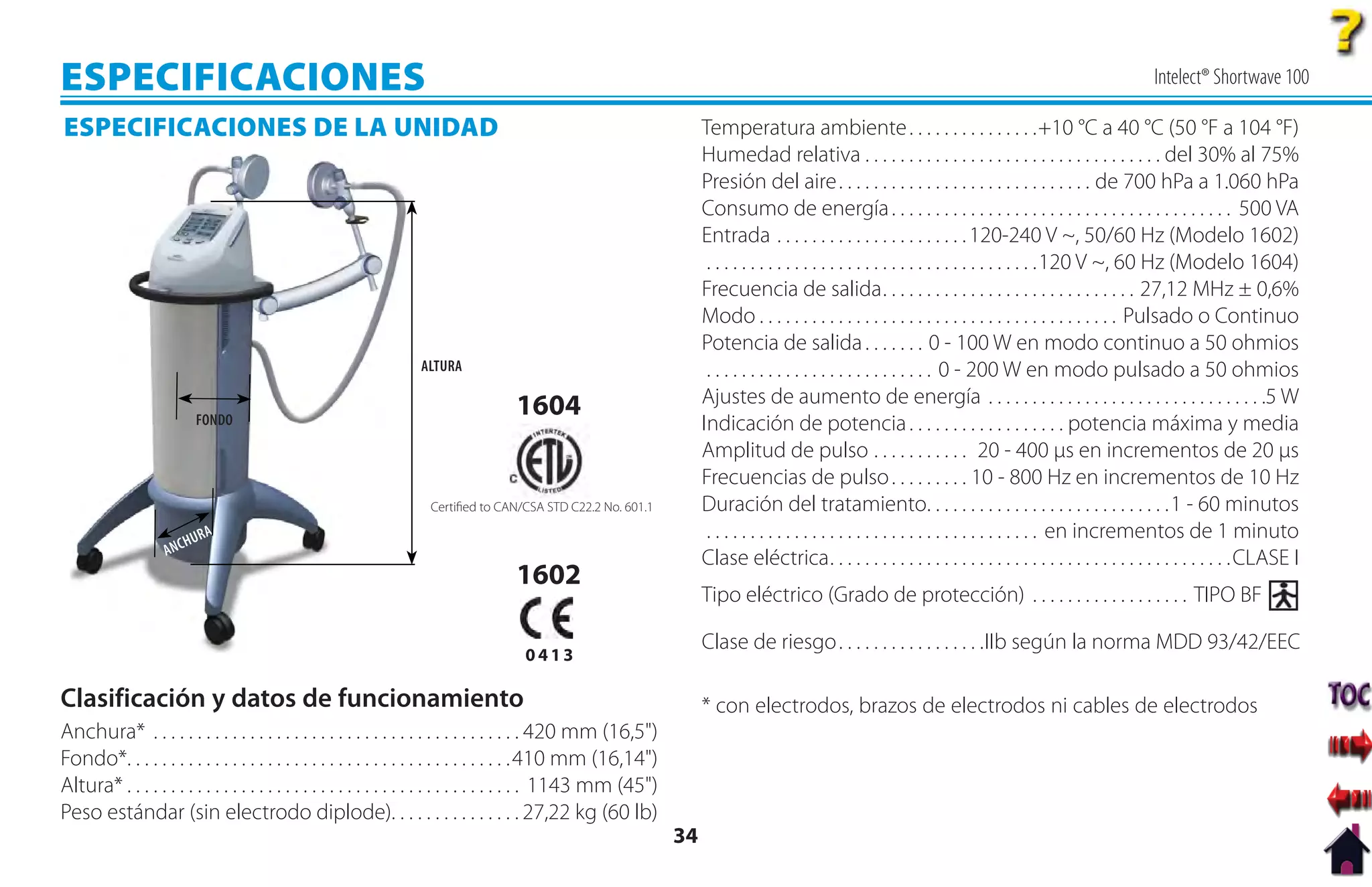 ESPECIFICACIONES                                                                                                                                                                                            Intelect® Shortwave 100

ESPECIFICACIONES DE LA UNIDAD                                                                                          Temperatura ambiente . . . . . . . . . . . . . . .+10 °C a 40 °C (50 °F a 104 °F)
                                                                                                                       Humedad relativa . . . . . . . . . . . . . . . . . . . . . . . . . . . . . . . . . . del 30% al 75%
                                                                                                                       Presión del aire . . . . . . . . . . . . . . . . . . . . . . . . . . . . . de 700 hPa a 1.060 hPa
                                                                                                                       Consumo de energía . . . . . . . . . . . . . . . . . . . . . . . . . . . . . . . . . . . . . . . 500 VA
                                                                                                                       Entrada . . . . . . . . . . . . . . . . . . . . . . 120-240 V ~, 50/60 Hz (Modelo 1602)
                                                                                                                        . . . . . . . . . . . . . . . . . . . . . . . . . . . . . . . . . . . . . .120 V ~, 60 Hz (Modelo 1604)
                                                                                                                       Frecuencia de salida. . . . . . . . . . . . . . . . . . . . . . . . . . . . . 27,12 MHz ± 0,6%
                                                                                                                       Modo . . . . . . . . . . . . . . . . . . . . . . . . . . . . . . . . . . . . . . . . . Pulsado o Continuo
                                                                                                                       Potencia de salida . . . . . . . 0 - 100 W en modo continuo a 50 ohmios
                                                                   ALTURA                                               . . . . . . . . . . . . . . . . . . . . . . . . . . 0 - 200 W en modo pulsado a 50 ohmios
                                                                                    1604                               Ajustes de aumento de energía . . . . . . . . . . . . . . . . . . . . . . . . . . . . . . . .5 W
                          FONDO                                                                                        Indicación de potencia . . . . . . . . . . . . . . . . . . potencia máxima y media
                                                                                                                       Amplitud de pulso . . . . . . . . . . . 20 - 400 µs en incrementos de 20 µs
                                                                                                                       Frecuencias de pulso . . . . . . . . . 10 - 800 Hz en incrementos de 10 Hz
                                                                    Certiﬁed to CAN/CSA STD C22.2 No. 601.1            Duración del tratamiento. . . . . . . . . . . . . . . . . . . . . . . . . . . .1 - 60 minutos
                            RA                                                                                          . . . . . . . . . . . . . . . . . . . . . . . . . . . . . . . . . . . . . . en incrementos de 1 minuto
                   AN   CHU
                                                                                                                       Clase eléctrica. . . . . . . . . . . . . . . . . . . . . . . . . . . . . . . . . . . . . . . . . . . . . .CLASE I
                                                                                    1602
                                                                                                                       Tipo eléctrico (Grado de protección) . . . . . . . . . . . . . . . . . . TIPO BF

                                                                                                                       Clase de riesgo . . . . . . . . . . . . . . . . .IIb según la norma MDD 93/42/EEC
                                                                                      0413

Clasificación y datos de funcionamiento                                                                                * con electrodos, brazos de electrodos ni cables de electrodos
Anchura* . . . . . . . . . . . . . . . . . . . . . . . . . . . . . . . . . . . . . . . . . . 420 mm (16,5")
Fondo*. . . . . . . . . . . . . . . . . . . . . . . . . . . . . . . . . . . . . . . . . . . . 410 mm (16,14")
Altura* . . . . . . . . . . . . . . . . . . . . . . . . . . . . . . . . . . . . . . . . . . . . . 1143 mm (45")
Peso estándar (sin electrodo diplode). . . . . . . . . . . . . . . 27,22 kg (60 lb)
                                                                                                                  34
 