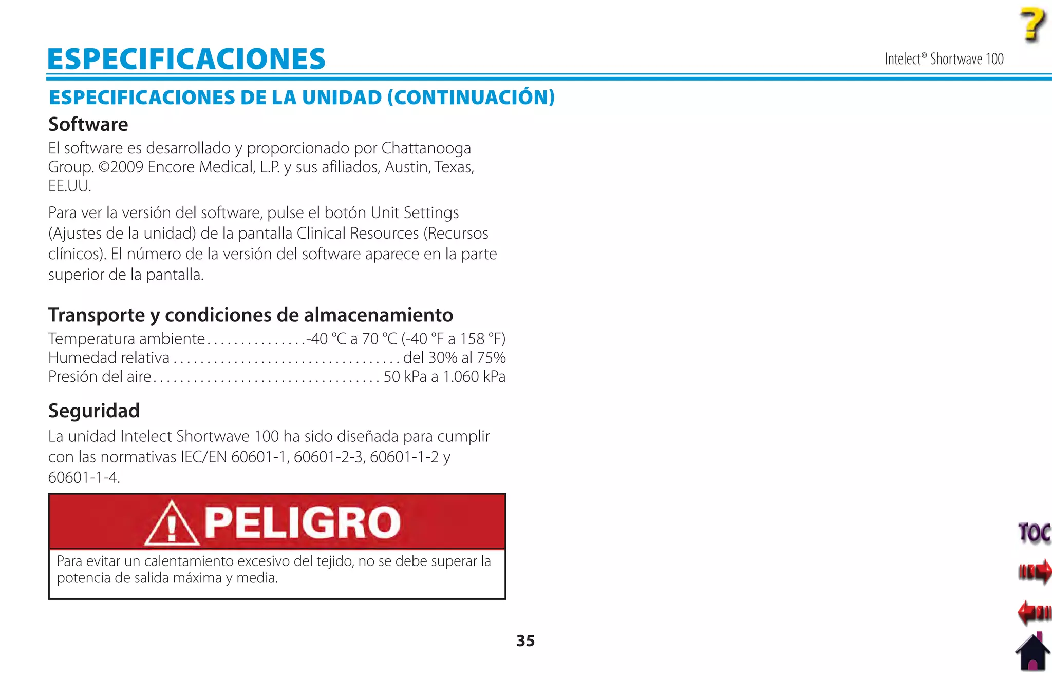 ESPECIFICACIONES                                                                                               Intelect® Shortwave 100

ESPECIFICACIONES DE LA UNIDAD CONTINUACIÓN
Software
El software es desarrollado y proporcionado por Chattanooga
Group. ©2009 Encore Medical, L.P. y sus afiliados, Austin, Texas,
EE.UU.
Para ver la versión del software, pulse el botón Unit Settings
(Ajustes de la unidad) de la pantalla Clinical Resources (Recursos
clínicos). El número de la versión del software aparece en la parte
superior de la pantalla.

Transporte y condiciones de almacenamiento
Temperatura ambiente . . . . . . . . . . . . . . .-40 °C a 70 °C (-40 °F a 158 °F)
Humedad relativa . . . . . . . . . . . . . . . . . . . . . . . . . . . . . . . . . . del 30% al 75%
Presión del aire . . . . . . . . . . . . . . . . . . . . . . . . . . . . . . . . . . 50 kPa a 1.060 kPa

Seguridad
La unidad Intelect Shortwave 100 ha sido diseñada para cumplir
con las normativas IEC/EN 60601-1, 60601-2-3, 60601-1-2 y
60601-1-4.



 Para evitar un calentamiento excesivo del tejido, no se debe superar la
 potencia de salida máxima y media.



                                                                                                          35
 