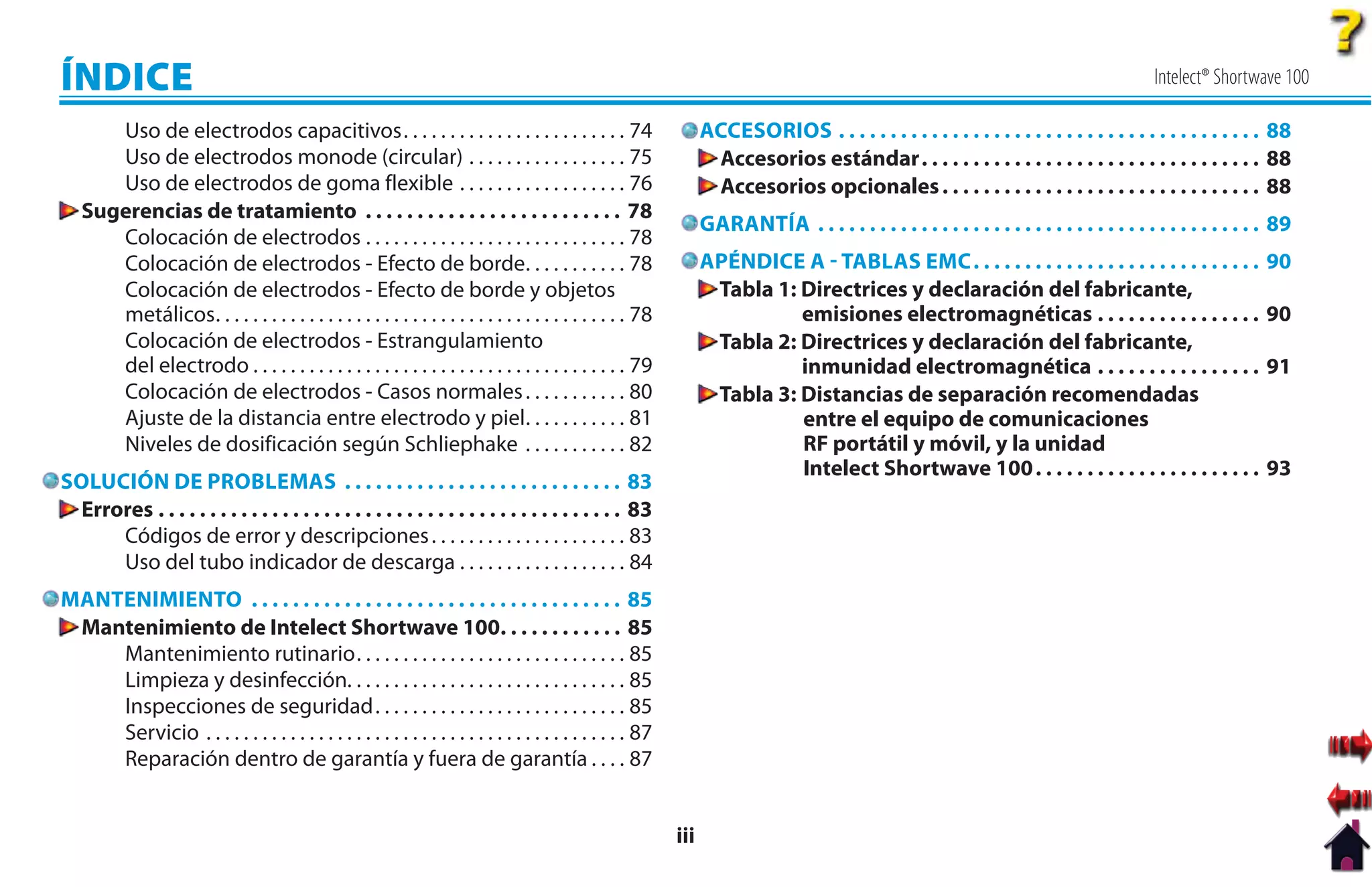 ÍNDICE                                                                                                                                                                                      Intelect® Shortwave 100

      Uso de electrodos capacitivos. . . . . . . . . . . . . . . . . . . . . . . . 74                             ACCESORIOS . . . . . . . . . . . . . . . . . . . . . . . . . . . . . . . . . . . . . . . . . 88
      Uso de electrodos monode (circular) . . . . . . . . . . . . . . . . . 75                                     Accesorios estándar. . . . . . . . . . . . . . . . . . . . . . . . . . . . . . . . . 88
      Uso de electrodos de goma flexible . . . . . . . . . . . . . . . . . . 76                                    Accesorios opcionales . . . . . . . . . . . . . . . . . . . . . . . . . . . . . . . 88
   Sugerencias de tratamiento . . . . . . . . . . . . . . . . . . . . . . . . . 78
                                                                                                                  GARANTÍA . . . . . . . . . . . . . . . . . . . . . . . . . . . . . . . . . . . . . . . . . . . 89
      Colocación de electrodos . . . . . . . . . . . . . . . . . . . . . . . . . . . . 78
      Colocación de electrodos - Efecto de borde. . . . . . . . . . . 78                                          APÉNDICE A  TABLAS EMC . . . . . . . . . . . . . . . . . . . . . . . . . . . .             90
      Colocación de electrodos - Efecto de borde y objetos                                                         T
                                                                                                                   Tabla 1: Directrices y declaración del fabricante,
      metálicos. . . . . . . . . . . . . . . . . . . . . . . . . . . . . . . . . . . . . . . . . . . . 78                   emisiones electromagnéticas . . . . . . . . . . . . . . . .                       90
      Colocación de electrodos - Estrangulamiento                                                                  Tabla 2: Directrices y declaración del fabricante,
                                                                                                                   T
      del electrodo . . . . . . . . . . . . . . . . . . . . . . . . . . . . . . . . . . . . . . . . 79                      inmunidad electromagnética . . . . . . . . . . . . . . . .                        91
      Colocación de electrodos - Casos normales . . . . . . . . . . . 80                                           Tabla 3: Distancias de separación recomendadas
                                                                                                                   T
      Ajuste de la distancia entre electrodo y piel. . . . . . . . . . . 81                                                 entre el equipo de comunicaciones
      Niveles de dosificación según Schliephake . . . . . . . . . . . 82                                                    RF portátil y móvil, y la unidad
                                                                                                                            Intelect Shortwave 100 . . . . . . . . . . . . . . . . . . . . . .                93
SOLUCIÓN DE PROBLEMAS . . . . . . . . . . . . . . . . . . . . . . . . . . . 83
 Errores . . . . . . . . . . . . . . . . . . . . . . . . . . . . . . . . . . . . . . . . . . . . . 83
     Códigos de error y descripciones . . . . . . . . . . . . . . . . . . . . . 83
     Uso del tubo indicador de descarga . . . . . . . . . . . . . . . . . . 84
MANTENIMIENTO . . . . . . . . . . . . . . . . . . . . . . . . . . . . . . . . . . . . 85
 Mantenimiento de Intelect Shortwave 100. . . . . . . . . . . . 85
    Mantenimiento rutinario. . . . . . . . . . . . . . . . . . . . . . . . . . . . . 85
    Limpieza y desinfección. . . . . . . . . . . . . . . . . . . . . . . . . . . . . . 85
    Inspecciones de seguridad. . . . . . . . . . . . . . . . . . . . . . . . . . . 85
    Servicio . . . . . . . . . . . . . . . . . . . . . . . . . . . . . . . . . . . . . . . . . . . . . 87
    Reparación dentro de garantía y fuera de garantía . . . . 87


                                                                                                            iii
 
