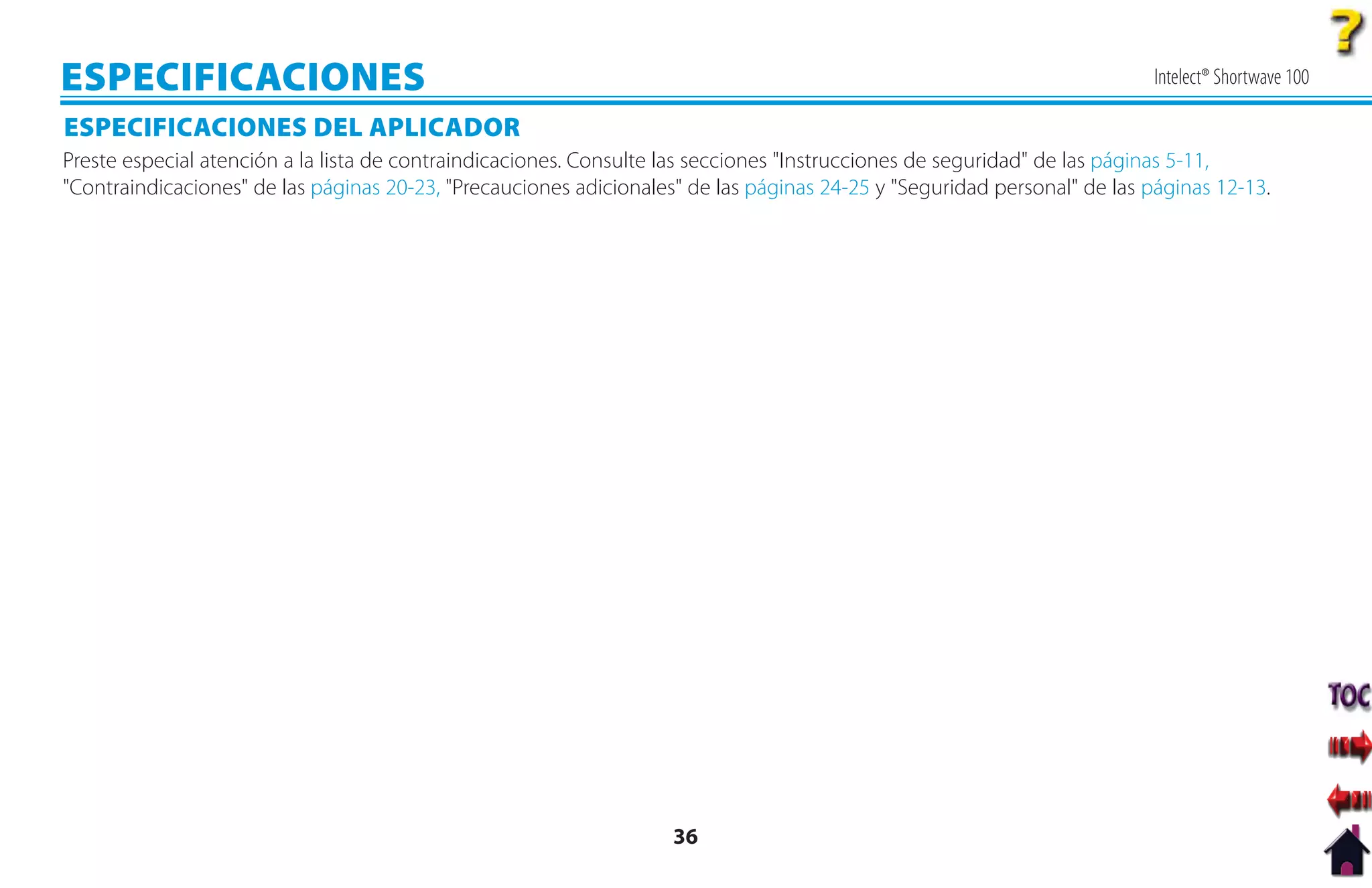 ESPECIFICACIONES                                                                                                          Intelect® Shortwave 100

ESPECIFICACIONES DEL APLICADOR
Preste especial atención a la lista de contraindicaciones. Consulte las secciones "Instrucciones de seguridad" de las páginas 5-11,
"Contraindicaciones" de las páginas 20-23, "Precauciones adicionales" de las páginas 24-25 y "Seguridad personal" de las páginas 12-13.




                                                                    36
 