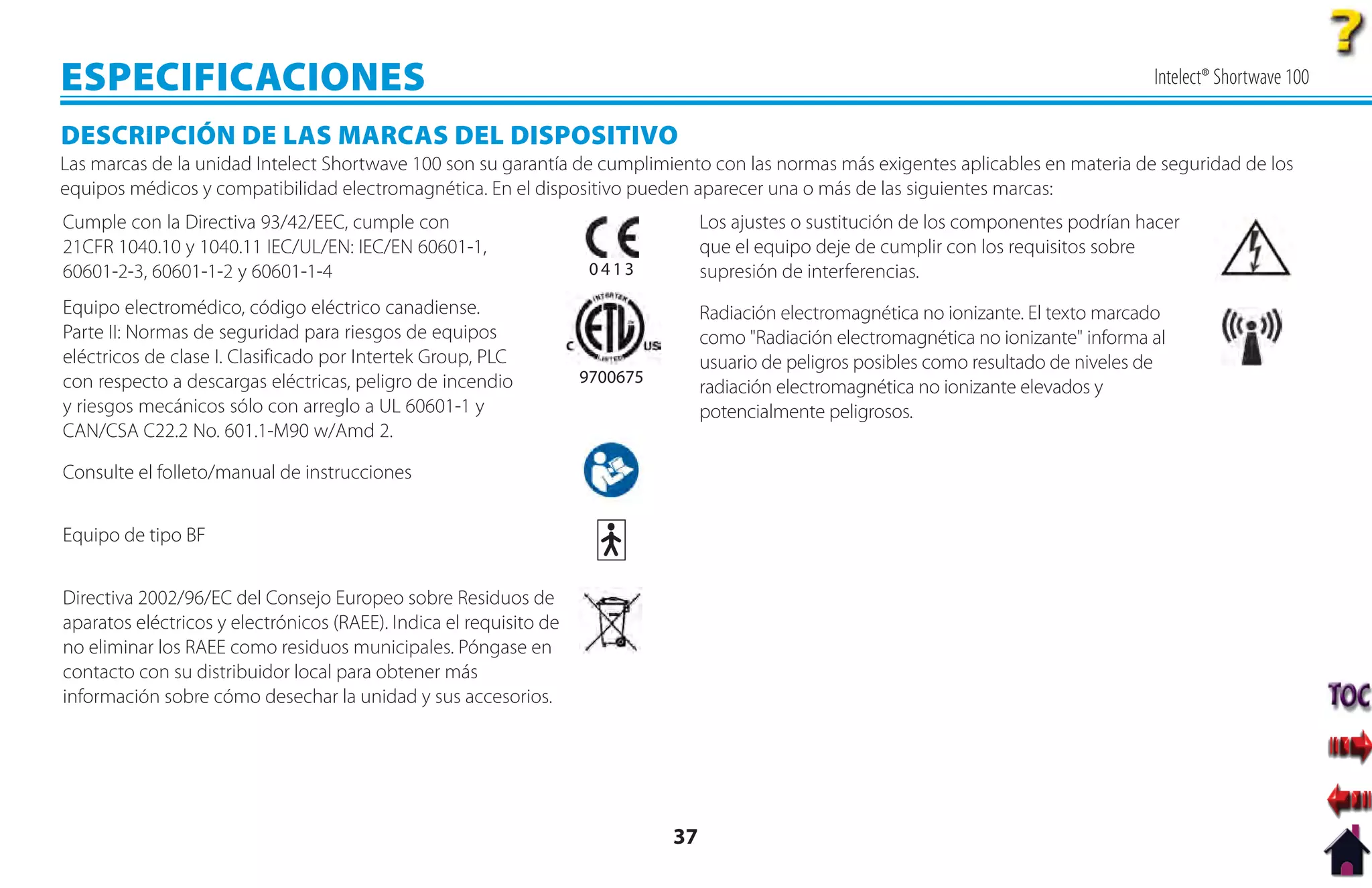 ESPECIFICACIONES                                                                                                                          Intelect® Shortwave 100

DESCRIPCIÓN DE LAS MARCAS DEL DISPOSITIVO
Las marcas de la unidad Intelect Shortwave 100 son su garantía de cumplimiento con las normas más exigentes aplicables en materia de seguridad de los
equipos médicos y compatibilidad electromagnética. En el dispositivo pueden aparecer una o más de las siguientes marcas:
Cumple con la Directiva 93/42/EEC, cumple con                                      Los ajustes o sustitución de los componentes podrían hacer
21CFR 1040.10 y 1040.11 IEC/UL/EN: IEC/EN 60601-1,                                 que el equipo deje de cumplir con los requisitos sobre
60601-2-3, 60601-1-2 y 60601-1-4                                     0413          supresión de interferencias.
Equipo electromédico, código eléctrico canadiense.                                 Radiación electromagnética no ionizante. El texto marcado
Parte II: Normas de seguridad para riesgos de equipos                              como "Radiación electromagnética no ionizante" informa al
eléctricos de clase I. Clasificado por Intertek Group, PLC                         usuario de peligros posibles como resultado de niveles de
con respecto a descargas eléctricas, peligro de incendio            9700675
                                                                                   radiación electromagnética no ionizante elevados y
y riesgos mecánicos sólo con arreglo a UL 60601-1 y                                potencialmente peligrosos.
CAN/CSA C22.2 No. 601.1-M90 w/Amd 2.

Consulte el folleto/manual de instrucciones


Equipo de tipo BF


Directiva 2002/96/EC del Consejo Europeo sobre Residuos de
aparatos eléctricos y electrónicos (RAEE). Indica el requisito de
no eliminar los RAEE como residuos municipales. Póngase en
contacto con su distribuidor local para obtener más
información sobre cómo desechar la unidad y sus accesorios.




                                                                              37
 