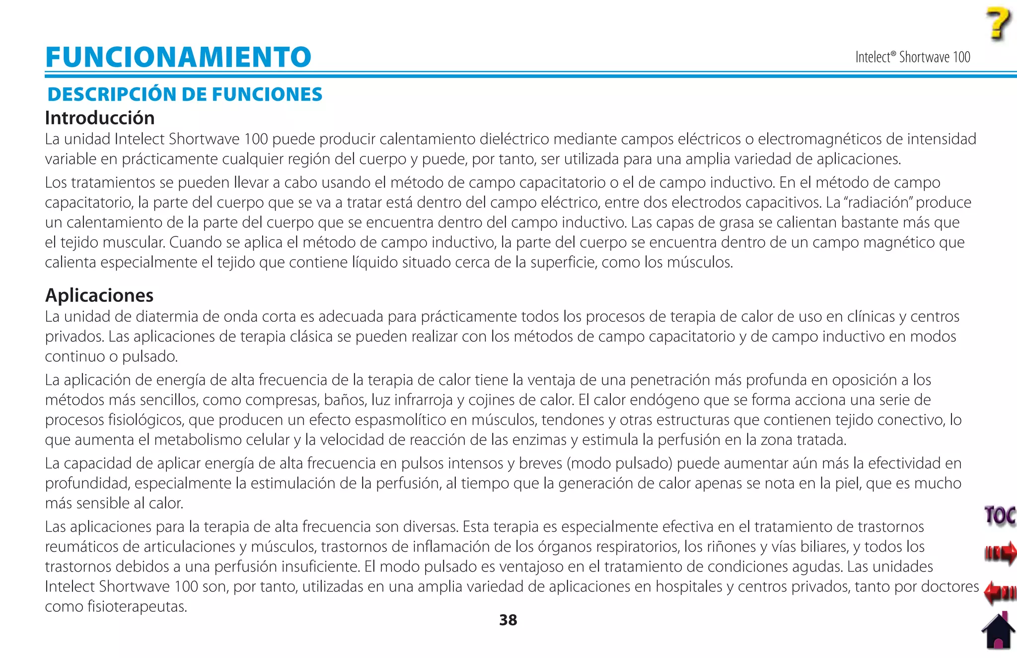 FUNCIONAMIENTO                                                                                                              Intelect® Shortwave 100

DESCRIPCIÓN DE FUNCIONES
Introducción
La unidad Intelect Shortwave 100 puede producir calentamiento dieléctrico mediante campos eléctricos o electromagnéticos de intensidad
variable en prácticamente cualquier región del cuerpo y puede, por tanto, ser utilizada para una amplia variedad de aplicaciones.
Los tratamientos se pueden llevar a cabo usando el método de campo capacitatorio o el de campo inductivo. En el método de campo
capacitatorio, la parte del cuerpo que se va a tratar está dentro del campo eléctrico, entre dos electrodos capacitivos. La “radiación” produce
un calentamiento de la parte del cuerpo que se encuentra dentro del campo inductivo. Las capas de grasa se calientan bastante más que
el tejido muscular. Cuando se aplica el método de campo inductivo, la parte del cuerpo se encuentra dentro de un campo magnético que
calienta especialmente el tejido que contiene líquido situado cerca de la superficie, como los músculos.

Aplicaciones
La unidad de diatermia de onda corta es adecuada para prácticamente todos los procesos de terapia de calor de uso en clínicas y centros
privados. Las aplicaciones de terapia clásica se pueden realizar con los métodos de campo capacitatorio y de campo inductivo en modos
continuo o pulsado.
La aplicación de energía de alta frecuencia de la terapia de calor tiene la ventaja de una penetración más profunda en oposición a los
métodos más sencillos, como compresas, baños, luz infrarroja y cojines de calor. El calor endógeno que se forma acciona una serie de
procesos fisiológicos, que producen un efecto espasmolítico en músculos, tendones y otras estructuras que contienen tejido conectivo, lo
que aumenta el metabolismo celular y la velocidad de reacción de las enzimas y estimula la perfusión en la zona tratada.
La capacidad de aplicar energía de alta frecuencia en pulsos intensos y breves (modo pulsado) puede aumentar aún más la efectividad en
profundidad, especialmente la estimulación de la perfusión, al tiempo que la generación de calor apenas se nota en la piel, que es mucho
más sensible al calor.
Las aplicaciones para la terapia de alta frecuencia son diversas. Esta terapia es especialmente efectiva en el tratamiento de trastornos
reumáticos de articulaciones y músculos, trastornos de inflamación de los órganos respiratorios, los riñones y vías biliares, y todos los
trastornos debidos a una perfusión insuficiente. El modo pulsado es ventajoso en el tratamiento de condiciones agudas. Las unidades
Intelect Shortwave 100 son, por tanto, utilizadas en una amplia variedad de aplicaciones en hospitales y centros privados, tanto por doctores
como fisioterapeutas.
                                                                        38
 