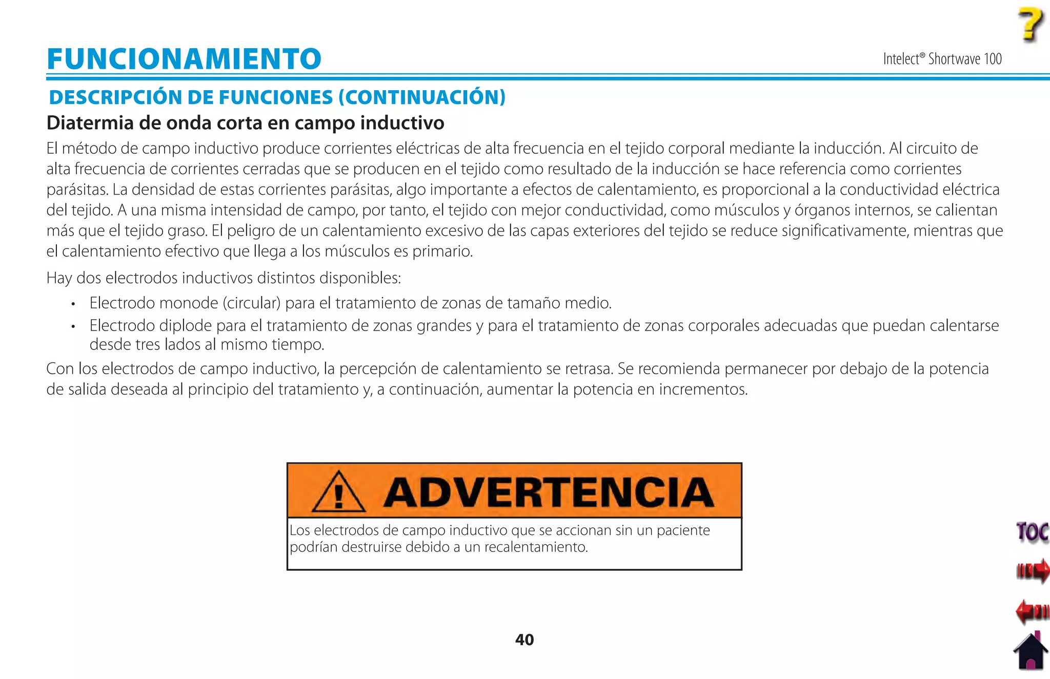 FUNCIONAMIENTO                                                                                                              Intelect® Shortwave 100

DESCRIPCIÓN DE FUNCIONES CONTINUACIÓN
Diatermia de onda corta en campo inductivo
El método de campo inductivo produce corrientes eléctricas de alta frecuencia en el tejido corporal mediante la inducción. Al circuito de
alta frecuencia de corrientes cerradas que se producen en el tejido como resultado de la inducción se hace referencia como corrientes
parásitas. La densidad de estas corrientes parásitas, algo importante a efectos de calentamiento, es proporcional a la conductividad eléctrica
del tejido. A una misma intensidad de campo, por tanto, el tejido con mejor conductividad, como músculos y órganos internos, se calientan
más que el tejido graso. El peligro de un calentamiento excesivo de las capas exteriores del tejido se reduce significativamente, mientras que
el calentamiento efectivo que llega a los músculos es primario.
Hay dos electrodos inductivos distintos disponibles:
   • Electrodo monode (circular) para el tratamiento de zonas de tamaño medio.
   • Electrodo diplode para el tratamiento de zonas grandes y para el tratamiento de zonas corporales adecuadas que puedan calentarse
       desde tres lados al mismo tiempo.
Con los electrodos de campo inductivo, la percepción de calentamiento se retrasa. Se recomienda permanecer por debajo de la potencia
de salida deseada al principio del tratamiento y, a continuación, aumentar la potencia en incrementos.




                                    Los electrodos de campo inductivo que se accionan sin un paciente
                                    podrían destruirse debido a un recalentamiento.




                                                                      40
 