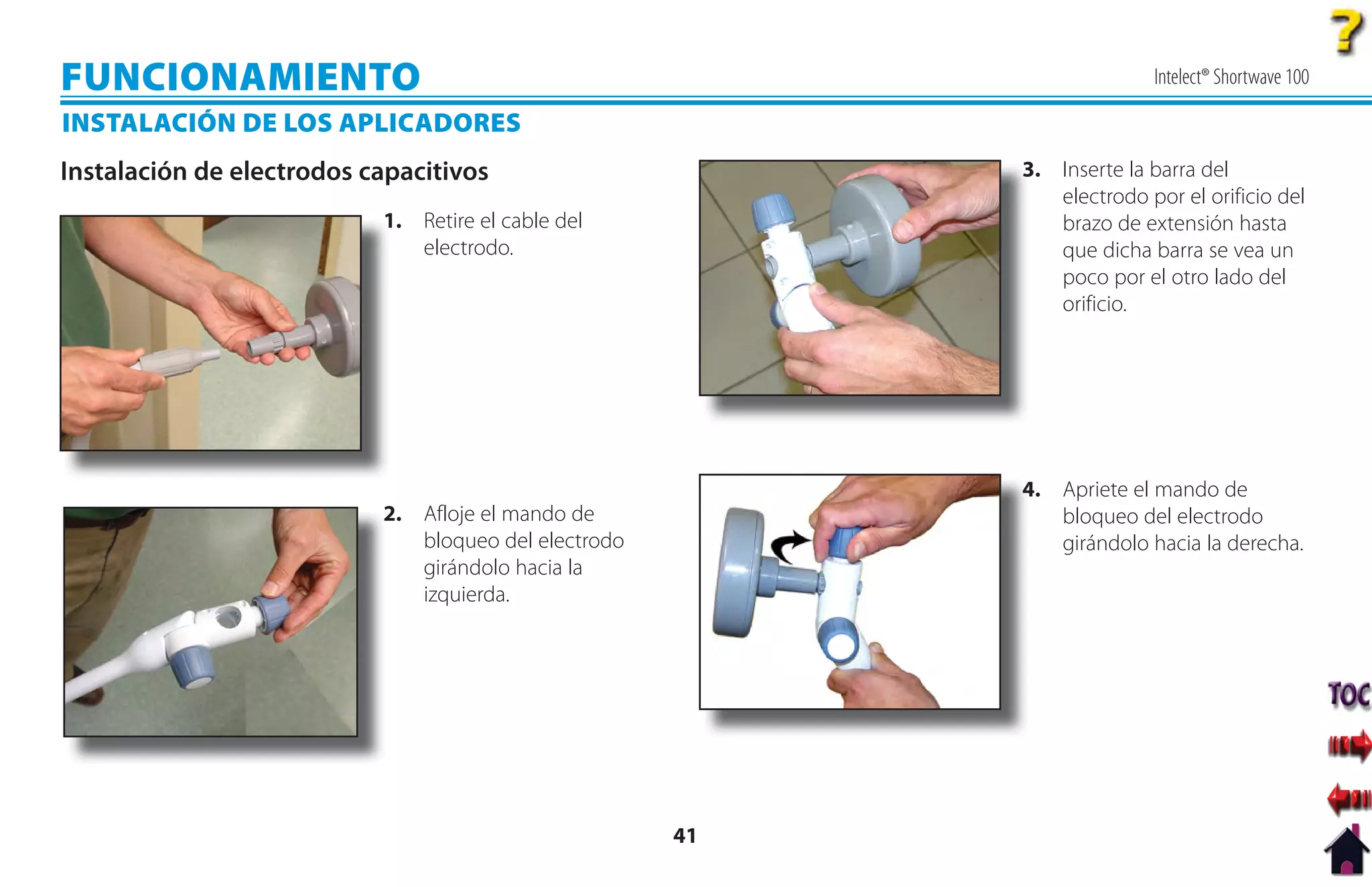 FUNCIONAMIENTO                                                           Intelect® Shortwave 100

INSTALACIÓN DE LOS APLICADORES
Instalación de electrodos capacitivos                      3
                                                           3. Inserte la barra del
                                                              electrodo por el orificio del
                           1
                           1. Retire el cable del             brazo de extensión hasta
                              electrodo.                      que dicha barra se vea un
                                                              poco por el otro lado del
                                                              orificio.




                                                           4
                                                           4. Apriete el mando de
                           2
                           2. Afloje el mando de              bloqueo del electrodo
                              bloqueo del electrodo           girándolo hacia la derecha.
                              girándolo hacia la
                              izquierda.




                                                      41
 