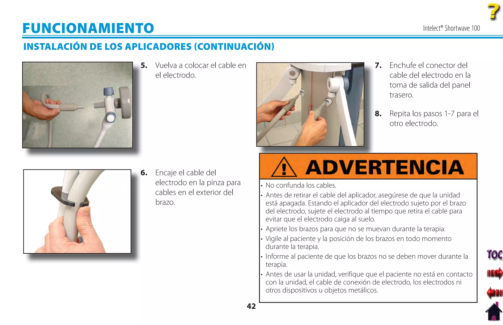 FUNCIONAMIENTO                                                                                                     Intelect® Shortwave 100

INSTALACIÓN DE LOS APLICADORES CONTINUACIÓN
                     5
                     5. Vuelva a colocar el cable en                                              7. Enchufe el conector del
                        el electrodo.                                                                cable del electrodo en la
                                                                                                     toma de salida del panel
                                                                                                     trasero.

                                                                                                  8. Repita los pasos 1-7 para el
                                                                                                     otro electrodo.




                     6
                     6. Encaje el cable del
                        electrodo en la pinza para          • No confunda los cables.
                        cables en el exterior del           • Antes de retirar el cable del aplicador, asegúrese de que la unidad
                        brazo.                                está apagada. Estando el aplicador del electrodo sujeto por el brazo
                                                              del electrodo, sujete el electrodo al tiempo que retira el cable para
                                                              evitar que el electrodo caiga al suelo.
                                                            • Apriete los brazos para que no se muevan durante la terapia.
                                                            • Vigile al paciente y la posición de los brazos en todo momento
                                                              durante la terapia.
                                                            • Informe al paciente de que los brazos no se deben mover durante la
                                                              terapia.
                                                            • Antes de usar la unidad, verifique que el paciente no está en contacto
                                                              con la unidad, el cable de conexión de electrodo, los electrodos ni
                                                              otros dispositivos u objetos metálicos.

                                                       42
 