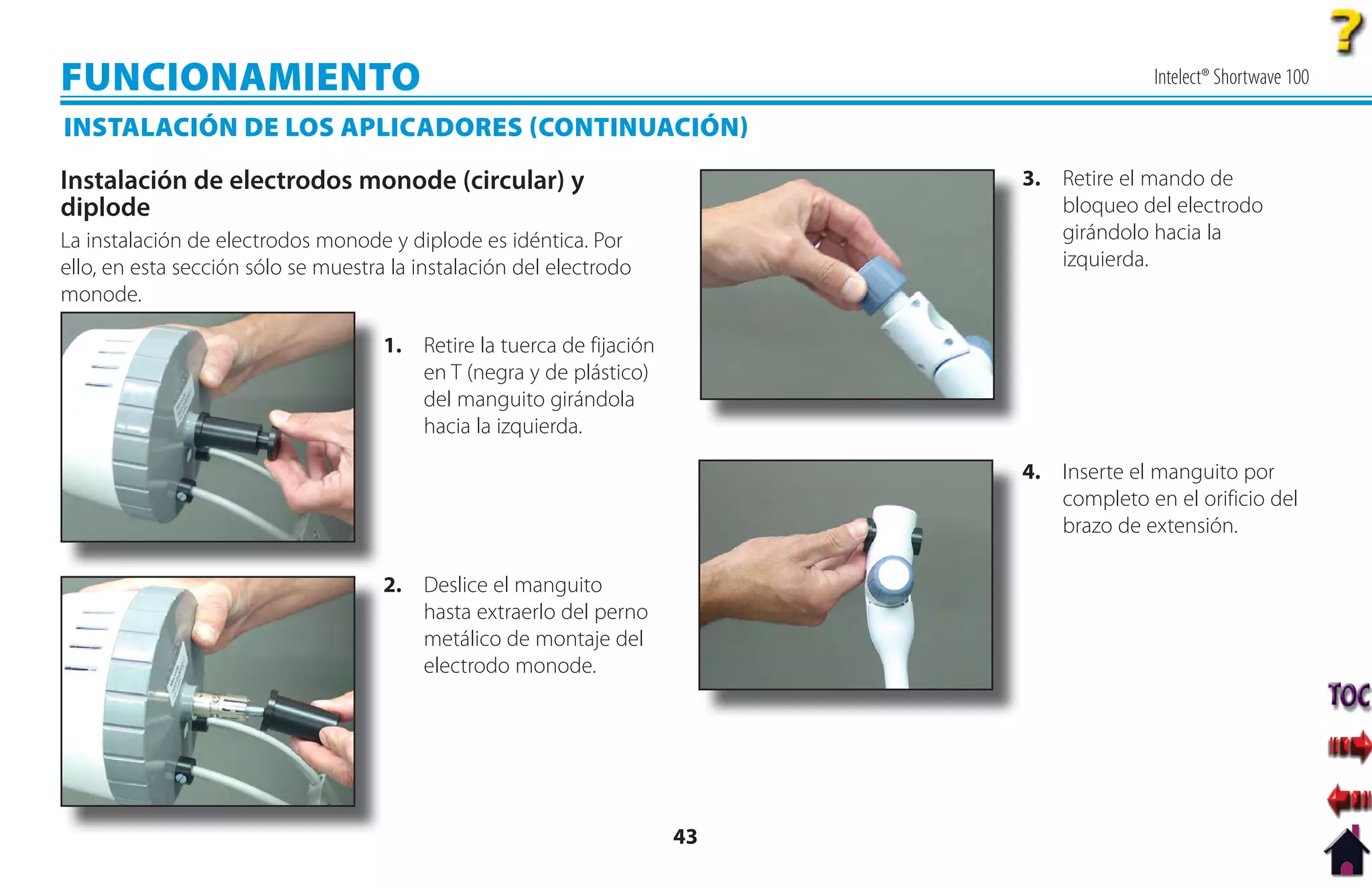 FUNCIONAMIENTO                                                                            Intelect® Shortwave 100

INSTALACIÓN DE LOS APLICADORES CONTINUACIÓN
Instalación de electrodos monode (circular) y                               3. Retire el mando de
diplode                                                                        bloqueo del electrodo
La instalación de electrodos monode y diplode es idéntica. Por                 girándolo hacia la
ello, en esta sección sólo se muestra la instalación del electrodo             izquierda.
monode.

                                     1. Retire la tuerca de fijación
                                        en T (negra y de plástico)
                                        del manguito girándola
                                        hacia la izquierda.

                                                                            4. Inserte el manguito por
                                                                               completo en el orificio del
                                                                               brazo de extensión.

                                     2. Deslice el manguito
                                        hasta extraerlo del perno
                                        metálico de montaje del
                                        electrodo monode.




                                                                       43
 