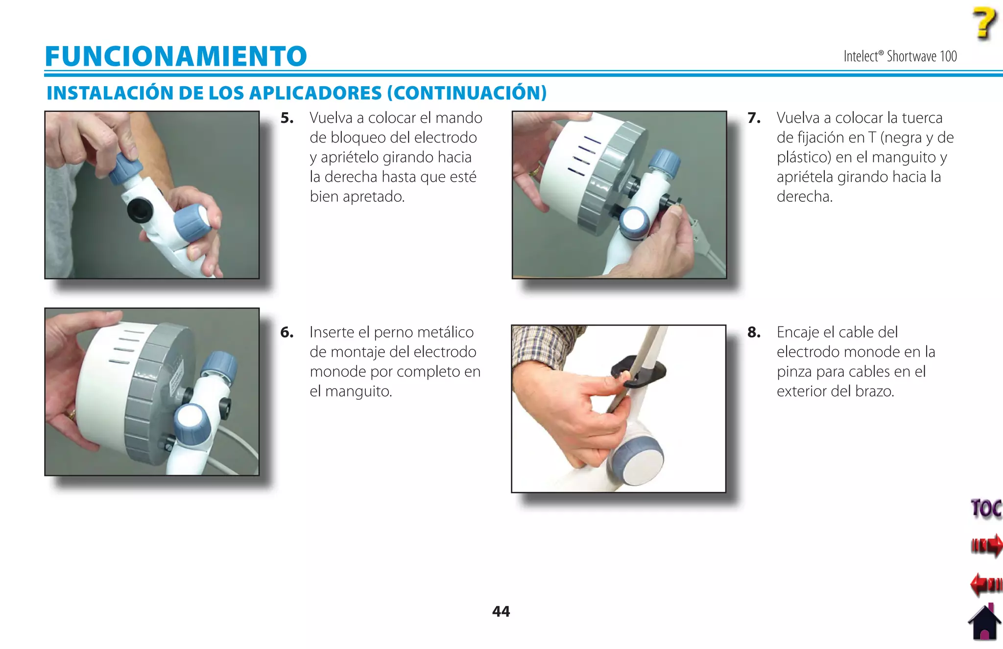 FUNCIONAMIENTO                                                         Intelect® Shortwave 100

INSTALACIÓN DE LOS APLICADORES CONTINUACIÓN
                     5. Vuelva a colocar el mando        7. Vuelva a colocar la tuerca
                        de bloqueo del electrodo            de fijación en T (negra y de
                        y apriételo girando hacia           plástico) en el manguito y
                        la derecha hasta que esté           apriétela girando hacia la
                        bien apretado.                      derecha.




                     6. Inserte el perno metálico        8. Encaje el cable del
                        de montaje del electrodo            electrodo monode en la
                        monode por completo en              pinza para cables en el
                        el manguito.                        exterior del brazo.




                                                    44
 