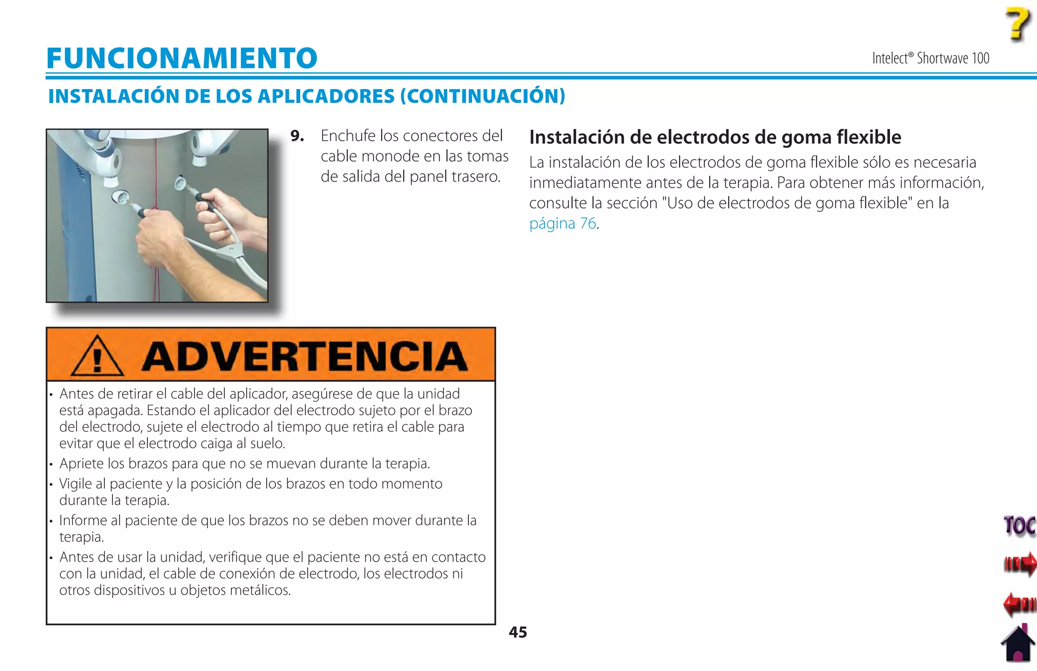FUNCIONAMIENTO                                                                                                                    Intelect® Shortwave 100

INSTALACIÓN DE LOS APLICADORES CONTINUACIÓN
                                       9. Enchufe los conectores del            Instalación de electrodos de goma flexible
                                          cable monode en las tomas             La instalación de los electrodos de goma flexible sólo es necesaria
                                          de salida del panel trasero.          inmediatamente antes de la terapia. Para obtener más información,
                                                                                consulte la sección "Uso de electrodos de goma flexible" en la
                                                                                página 76.




• Antes de retirar el cable del aplicador, asegúrese de que la unidad
  está apagada. Estando el aplicador del electrodo sujeto por el brazo
  del electrodo, sujete el electrodo al tiempo que retira el cable para
  evitar que el electrodo caiga al suelo.
• Apriete los brazos para que no se muevan durante la terapia.
• Vigile al paciente y la posición de los brazos en todo momento
  durante la terapia.
• Informe al paciente de que los brazos no se deben mover durante la
  terapia.
• Antes de usar la unidad, verifique que el paciente no está en contacto
  con la unidad, el cable de conexión de electrodo, los electrodos ni
  otros dispositivos u objetos metálicos.

                                                                           45
 