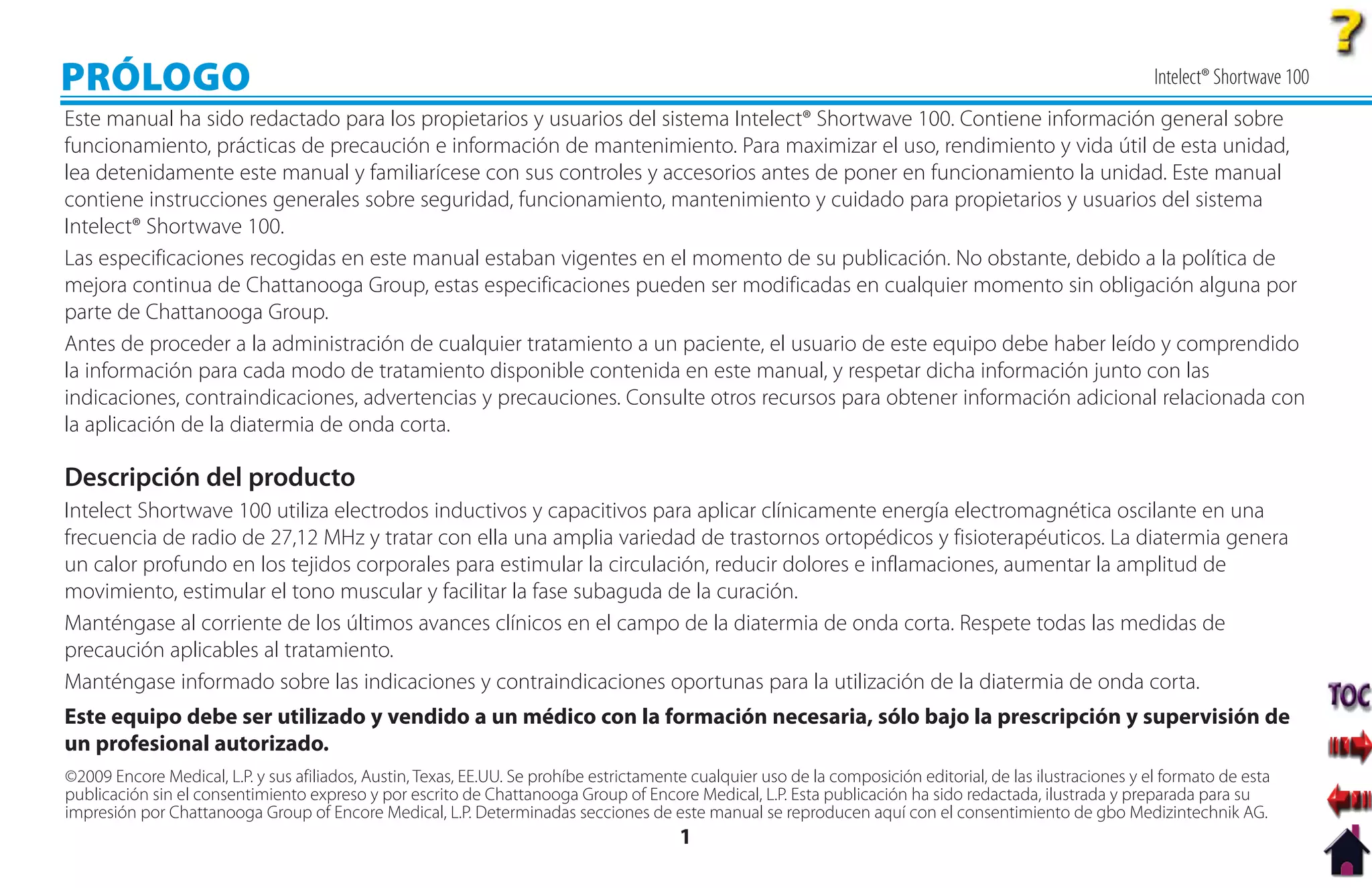 PRÓLOGO                                                                                                                                                       Intelect® Shortwave 100
Este manual ha sido redactado para los propietarios y usuarios del sistema Intelect® Shortwave 100. Contiene información general sobre
funcionamiento, prácticas de precaución e información de mantenimiento. Para maximizar el uso, rendimiento y vida útil de esta unidad,
lea detenidamente este manual y familiarícese con sus controles y accesorios antes de poner en funcionamiento la unidad. Este manual
contiene instrucciones generales sobre seguridad, funcionamiento, mantenimiento y cuidado para propietarios y usuarios del sistema
Intelect® Shortwave 100.
Las especificaciones recogidas en este manual estaban vigentes en el momento de su publicación. No obstante, debido a la política de
mejora continua de Chattanooga Group, estas especificaciones pueden ser modificadas en cualquier momento sin obligación alguna por
parte de Chattanooga Group.
Antes de proceder a la administración de cualquier tratamiento a un paciente, el usuario de este equipo debe haber leído y comprendido
la información para cada modo de tratamiento disponible contenida en este manual, y respetar dicha información junto con las
indicaciones, contraindicaciones, advertencias y precauciones. Consulte otros recursos para obtener información adicional relacionada con
la aplicación de la diatermia de onda corta.

Descripción del producto
Intelect Shortwave 100 utiliza electrodos inductivos y capacitivos para aplicar clínicamente energía electromagnética oscilante en una
frecuencia de radio de 27,12 MHz y tratar con ella una amplia variedad de trastornos ortopédicos y fisioterapéuticos. La diatermia genera
un calor profundo en los tejidos corporales para estimular la circulación, reducir dolores e inflamaciones, aumentar la amplitud de
movimiento, estimular el tono muscular y facilitar la fase subaguda de la curación.
Manténgase al corriente de los últimos avances clínicos en el campo de la diatermia de onda corta. Respete todas las medidas de
precaución aplicables al tratamiento.
Manténgase informado sobre las indicaciones y contraindicaciones oportunas para la utilización de la diatermia de onda corta.
Este equipo debe ser utilizado y vendido a un médico con la formación necesaria, sólo bajo la prescripción y supervisión de
un profesional autorizado.
©2009 Encore Medical, L.P. y sus afiliados, Austin, Texas, EE.UU. Se prohíbe estrictamente cualquier uso de la composición editorial, de las ilustraciones y el formato de esta
publicación sin el consentimiento expreso y por escrito de Chattanooga Group of Encore Medical, L.P. Esta publicación ha sido redactada, ilustrada y preparada para su
impresión por Chattanooga Group of Encore Medical, L.P. Determinadas secciones de este manual se reproducen aquí con el consentimiento de gbo Medizintechnik AG.
                                                                                         1
 