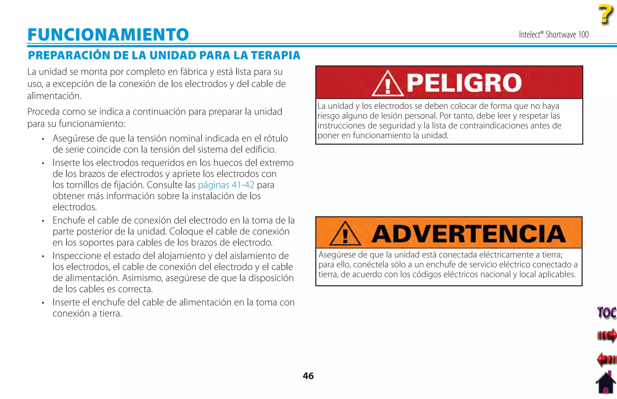 FUNCIONAMIENTO                                                                                                                      Intelect® Shortwave 100

PREPARACIÓN DE LA UNIDAD PARA LA TERAPIA
La unidad se monta por completo en fábrica y está lista para su
uso, a excepción de la conexión de los electrodos y del cable de
alimentación.
                                                                           La unidad y los electrodos se deben colocar de forma que no haya
Proceda como se indica a continuación para preparar la unidad              riesgo alguno de lesión personal. Por tanto, debe leer y respetar las
para su funcionamiento:                                                    instrucciones de seguridad y la lista de contraindicaciones antes de
   • Asegúrese de que la tensión nominal indicada en el rótulo             poner en funcionamiento la unidad.
      de serie coincide con la tensión del sistema del edificio.
   • Inserte los electrodos requeridos en los huecos del extremo
      de los brazos de electrodos y apriete los electrodos con
      los tornillos de fijación. Consulte las páginas 41-42 para
      obtener más información sobre la instalación de los
      electrodos.
   • Enchufe el cable de conexión del electrodo en la toma de la
      parte posterior de la unidad. Coloque el cable de conexión
      en los soportes para cables de los brazos de electrodo.
   • Inspeccione el estado del alojamiento y del aislamiento de            Asegúrese de que la unidad está conectada eléctricamente a tierra;
      los electrodos, el cable de conexión del electrodo y el cable        para ello, conéctela sólo a un enchufe de servicio eléctrico conectado a
      de alimentación. Asimismo, asegúrese de que la disposición           tierra, de acuerdo con los códigos eléctricos nacional y local aplicables.
      de los cables es correcta.
   • Inserte el enchufe del cable de alimentación en la toma con
      conexión a tierra.




                                                                      46
 