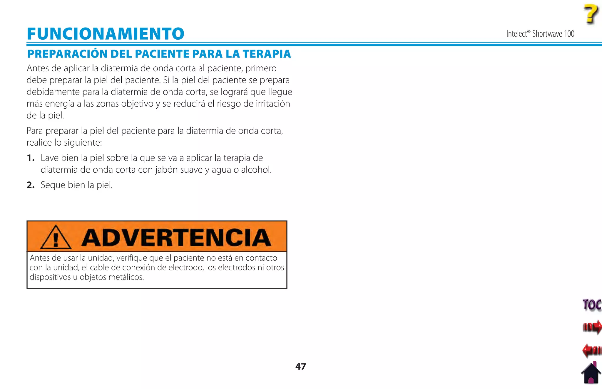 FUNCIONAMIENTO                                                                   Intelect® Shortwave 100

PREPARACIÓN DEL PACIENTE PARA LA TERAPIA
Antes de aplicar la diatermia de onda corta al paciente, primero
debe preparar la piel del paciente. Si la piel del paciente se prepara
debidamente para la diatermia de onda corta, se logrará que llegue
más energía a las zonas objetivo y se reducirá el riesgo de irritación
de la piel.
Para preparar la piel del paciente para la diatermia de onda corta,
realice lo siguiente:
1. Lave bien la piel sobre la que se va a aplicar la terapia de
   diatermia de onda corta con jabón suave y agua o alcohol.
2. Seque bien la piel.




Antes de usar la unidad, verifique que el paciente no está en contacto
con la unidad, el cable de conexión de electrodo, los electrodos ni otros
dispositivos u objetos metálicos.




                                                                            47
 