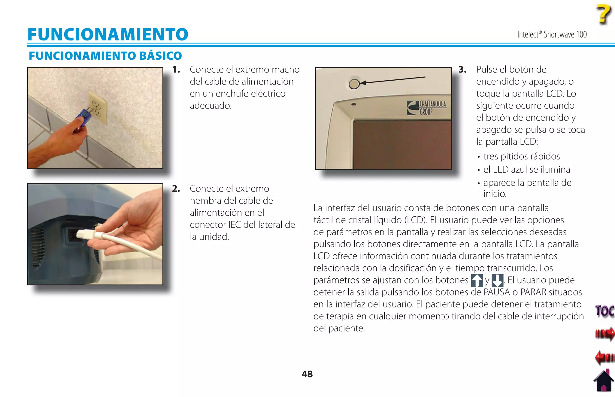 FUNCIONAMIENTO                                                                                                Intelect® Shortwave 100

FUNCIONAMIENTO BÁSICO
                   1
                   1. Conecte el extremo macho                                                   3. Pulse el botón de
                                                                                                 3
                      del cable de alimentación                                                       encendido y apagado, o
                      en un enchufe eléctrico                                                         toque la pantalla LCD. Lo
                      adecuado.                                                                       siguiente ocurre cuando
                                                                                                      el botón de encendido y
                                                                                                      apagado se pulsa o se toca
                                                                                                      la pantalla LCD:
                                                                                                       • tres pitidos rápidos
                                                                                                       • el LED azul se ilumina
                                                                                                       • aparece la pantalla de
                   2. Conecte el extremo
                   2
                                                                                                         inicio.
                      hembra del cable de
                      alimentación en el                 La interfaz del usuario consta de botones con una pantalla
                      conector IEC del lateral de        táctil de cristal líquido (LCD). El usuario puede ver las opciones
                      la unidad.                         de parámetros en la pantalla y realizar las selecciones deseadas
                                                         pulsando los botones directamente en la pantalla LCD. La pantalla
                                                         LCD ofrece información continuada durante los tratamientos
                                                         relacionada con la dosificación y el tiempo transcurrido. Los
                                                         parámetros se ajustan con los botones            y . El usuario puede
                                                         detener la salida pulsando los botones de PAUSA o PARAR situados
                                                         en la interfaz del usuario. El paciente puede detener el tratamiento
                                                         de terapia en cualquier momento tirando del cable de interrupción
                                                         del paciente.



                                                    48
 