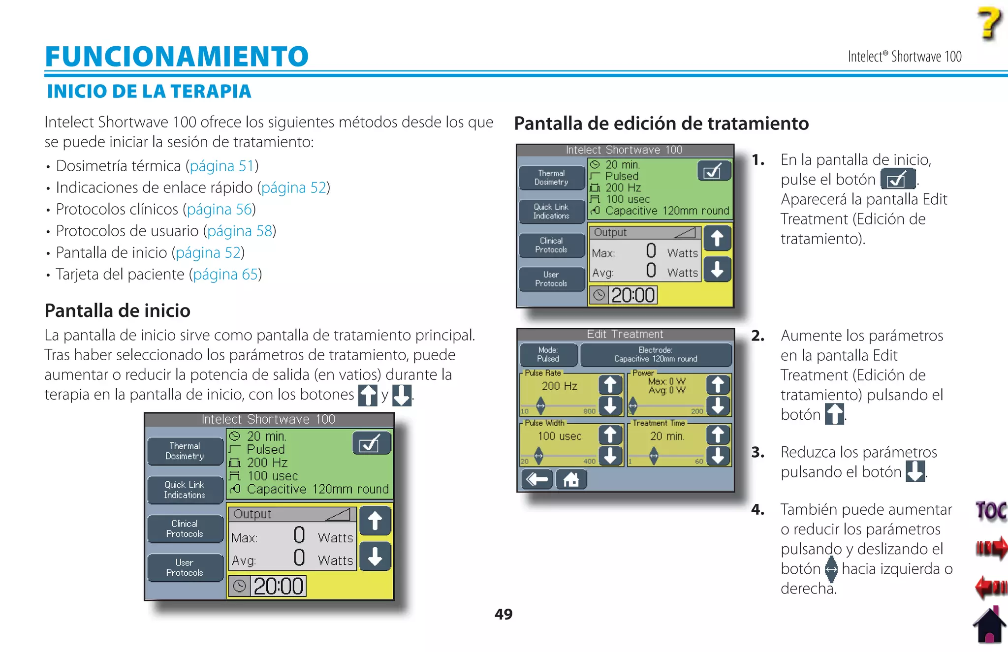 FUNCIONAMIENTO                                                                                                      Intelect® Shortwave 100

INICIO DE LA TERAPIA
Intelect Shortwave 100 ofrece los siguientes métodos desde los que         Pantalla de edición de tratamiento
se puede iniciar la sesión de tratamiento:
• Dosimetría térmica (página 51)                                                                      1
                                                                                                      1. En la pantalla de inicio,
• Indicaciones de enlace rápido (página 52)                                                              pulse el botón        .
                                                                                                         Aparecerá la pantalla Edit
• Protocolos clínicos (página 56)
                                                                                                         Treatment (Edición de
• Protocolos de usuario (página 58)                                                                      tratamiento).
• Pantalla de inicio (página 52)
• Tarjeta del paciente (página 65)

Pantalla de inicio
La pantalla de inicio sirve como pantalla de tratamiento principal.                                   2. Aumente los parámetros
                                                                                                      2
Tras haber seleccionado los parámetros de tratamiento, puede                                             en la pantalla Edit
aumentar o reducir la potencia de salida (en vatios) durante la                                          Treatment (Edición de
terapia en la pantalla de inicio, con los botones   y .                                                  tratamiento) pulsando el
                                                                                                         botón .

                                                                                                      3 Reduzca los parámetros
                                                                                                      3.
                                                                                                         pulsando el botón .

                                                                                                      4. También puede aumentar
                                                                                                      4
                                                                                                         o reducir los parámetros
                                                                                                         pulsando y deslizando el
                                                                                                         botón hacia izquierda o
                                                                                                         derecha.
                                                                      49
 