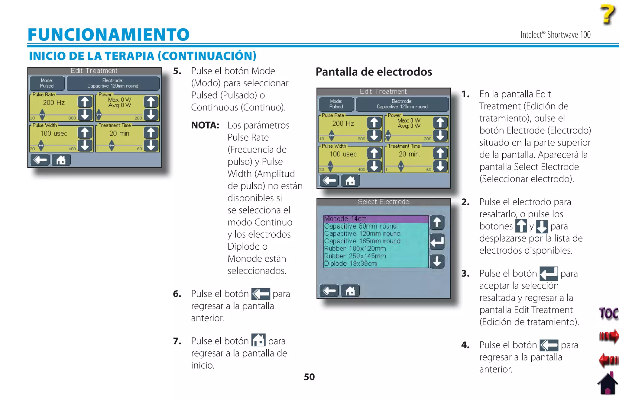 FUNCIONAMIENTO                                                                                    Intelect® Shortwave 100

INICIO DE LA TERAPIA CONTINUACIÓN
                      5
                      5. Pulse el botón Mode               Pantalla de electrodos
                         (Modo) para seleccionar
                         Pulsed (Pulsado) o                                         1
                                                                                    1. En la pantalla Edit
                         Continuous (Continuo).                                        Treatment (Edición de
                                                                                       tratamiento), pulse el
                          NOTA: Los parámetros
                                                                                       botón Electrode (Electrodo)
                                Pulse Rate
                                                                                       situado en la parte superior
                                (Frecuencia de
                                                                                       de la pantalla. Aparecerá la
                                pulso) y Pulse
                                                                                       pantalla Select Electrode
                                Width (Amplitud
                                                                                       (Seleccionar electrodo).
                                de pulso) no están
                                disponibles si                                      2 Pulse el electrodo para
                                                                                    2.
                                se selecciona el                                       resaltarlo, o pulse los
                                modo Continuo                                          botones       y    para
                                y los electrodos                                       desplazarse por la lista de
                                Diplode o                                              electrodos disponibles.
                                Monode están
                                seleccionados.                                      3 Pulse el botón
                                                                                    3.                      para
                                                                                       aceptar la selección
                      6. Pulse el botón        para                                    resaltada y regresar a la
                         regresar a la pantalla                                        pantalla Edit Treatment
                         anterior.                                                     (Edición de tratamiento).
                      7. Pulse el botón      para                                   4. Pulse el botón        para
                         regresar a la pantalla de                                     regresar a la pantalla
                         inicio.                                                       anterior.
                                                      50
 