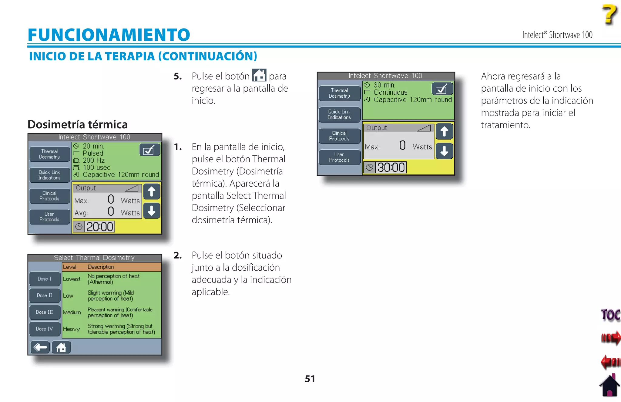 FUNCIONAMIENTO                                                     Intelect® Shortwave 100

INICIO DE LA TERAPIA CONTINUACIÓN
                      5. Pulse el botón      para         Ahora regresará a la
                         regresar a la pantalla de        pantalla de inicio con los
                         inicio.                          parámetros de la indicación
                                                          mostrada para iniciar el
Dosimetría térmica                                        tratamiento.

                      1
                      1. En la pantalla de inicio,
                         pulse el botón Thermal
                         Dosimetry (Dosimetría
                         térmica). Aparecerá la
                         pantalla Select Thermal
                         Dosimetry (Seleccionar
                         dosimetría térmica).


                      2
                      2. Pulse el botón situado
                         junto a la dosificación
                         adecuada y la indicación
                         aplicable.




                                                     51
 