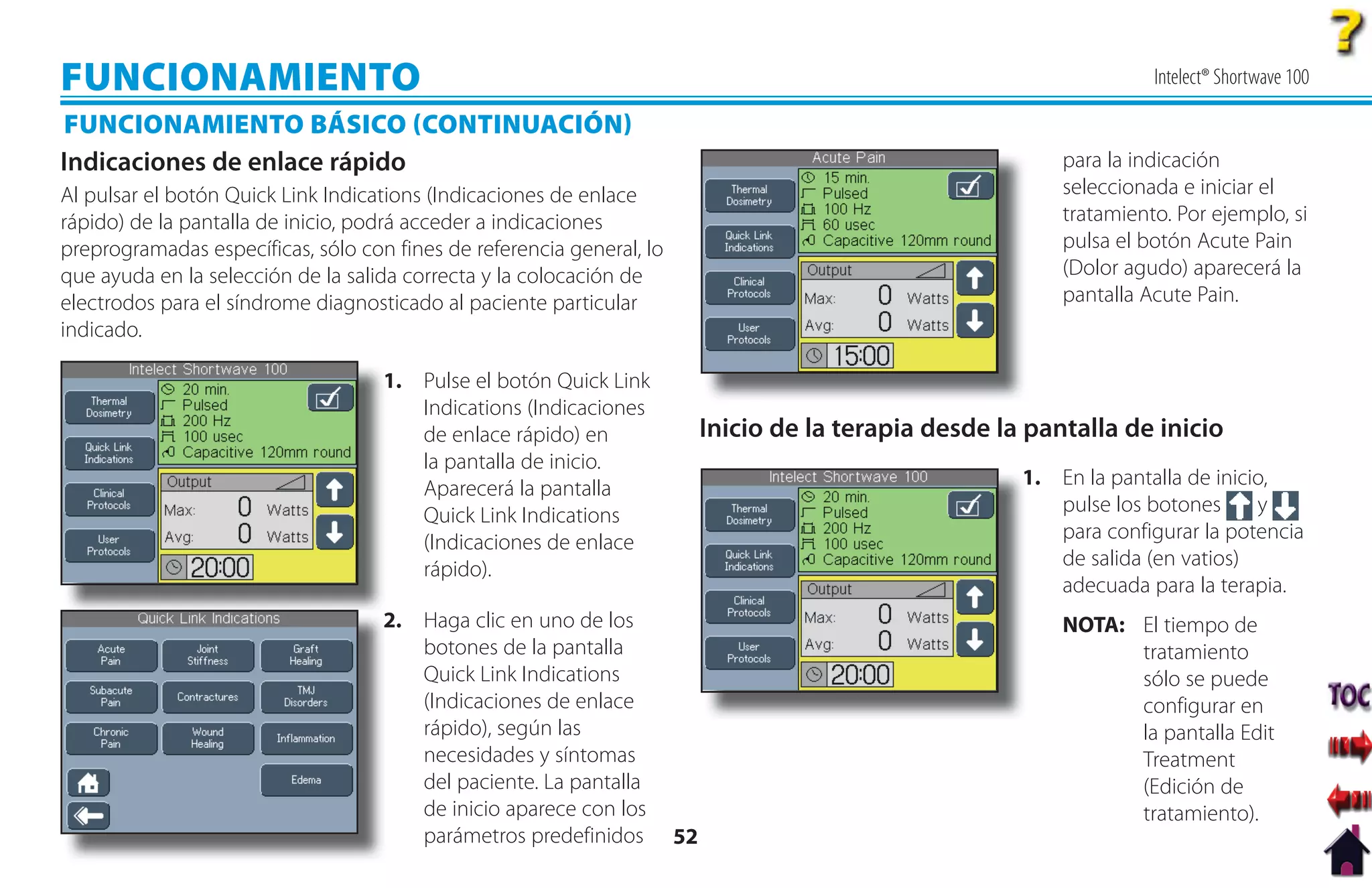 FUNCIONAMIENTO                                                                                                         Intelect® Shortwave 100

FUNCIONAMIENTO BÁSICO CONTINUACIÓN
Indicaciones de enlace rápido                                                                                para la indicación
Al pulsar el botón Quick Link Indications (Indicaciones de enlace                                            seleccionada e iniciar el
rápido) de la pantalla de inicio, podrá acceder a indicaciones                                               tratamiento. Por ejemplo, si
preprogramadas específicas, sólo con fines de referencia general, lo                                         pulsa el botón Acute Pain
que ayuda en la selección de la salida correcta y la colocación de                                           (Dolor agudo) aparecerá la
electrodos para el síndrome diagnosticado al paciente particular                                             pantalla Acute Pain.
indicado.

                                    1. Pulse el botón Quick Link
                                    1
                                       Indications (Indicaciones
                                       de enlace rápido) en                 Inicio de la terapia desde la pantalla de inicio
                                       la pantalla de inicio.
                                       Aparecerá la pantalla                                             1
                                                                                                         1. En la pantalla de inicio,
                                       Quick Link Indications                                               pulse los botones      y
                                       (Indicaciones de enlace                                              para configurar la potencia
                                       rápido).                                                             de salida (en vatios)
                                                                                                            adecuada para la terapia.
                                    2.
                                    2 Haga clic en uno de los                                                NOTA: El tiempo de
                                       botones de la pantalla                                                      tratamiento
                                       Quick Link Indications                                                      sólo se puede
                                       (Indicaciones de enlace                                                     configurar en
                                       rápido), según las                                                          la pantalla Edit
                                       necesidades y síntomas                                                      Treatment
                                       del paciente. La pantalla                                                   (Edición de
                                       de inicio aparece con los                                                   tratamiento).
                                       parámetros predefinidos         52
 