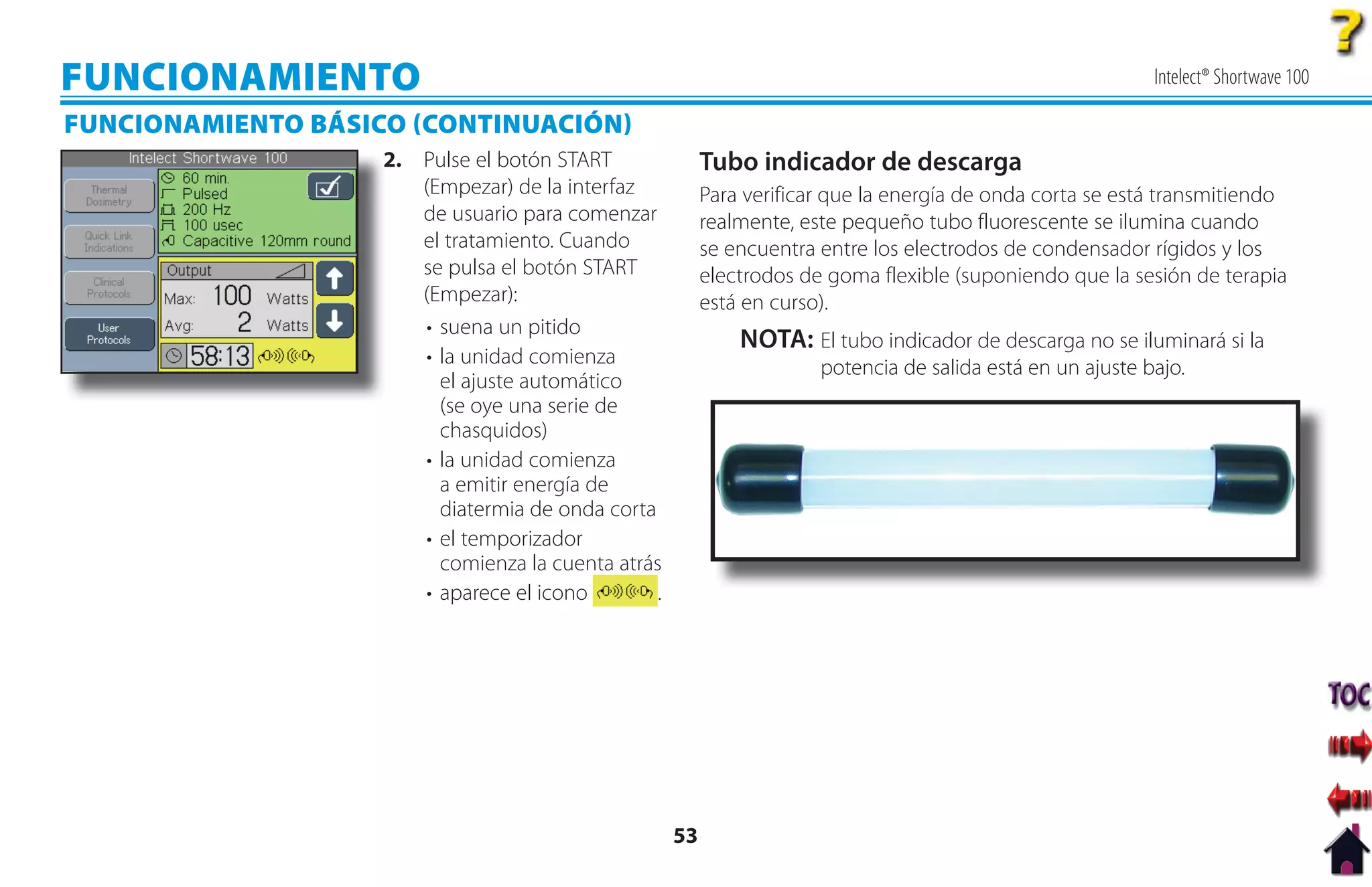 FUNCIONAMIENTO                                                                                               Intelect® Shortwave 100

FUNCIONAMIENTO BÁSICO CONTINUACIÓN
                    2
                    2. Pulse el botón START               Tubo indicador de descarga
                       (Empezar) de la interfaz           Para verificar que la energía de onda corta se está transmitiendo
                       de usuario para comenzar           realmente, este pequeño tubo fluorescente se ilumina cuando
                       el tratamiento. Cuando             se encuentra entre los electrodos de condensador rígidos y los
                       se pulsa el botón START            electrodos de goma flexible (suponiendo que la sesión de terapia
                       (Empezar):                         está en curso).
                       • suena un pitido
                                                              NOTA: El tubo indicador de descarga no se iluminará si la
                       • la unidad comienza                            potencia de salida está en un ajuste bajo.
                         el ajuste automático
                         (se oye una serie de
                         chasquidos)
                       • la unidad comienza
                         a emitir energía de
                         diatermia de onda corta
                       • el temporizador
                         comienza la cuenta atrás
                       • aparece el icono        .




                                                     53
 
