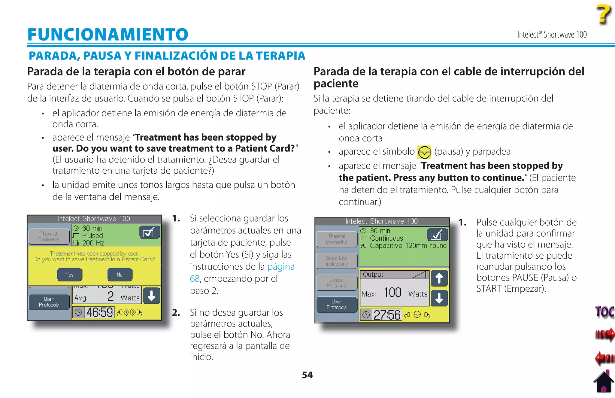 FUNCIONAMIENTO                                                                                                               Intelect® Shortwave 100

PARADA, PAUSA Y FINALIZACIÓN DE LA TERAPIA
Parada de la terapia con el botón de parar                           Parada de la terapia con el cable de interrupción del
Para detener la diatermia de onda corta, pulse el botón STOP (Parar) paciente
de la interfaz de usuario. Cuando se pulsa el botón STOP (Parar):        Si la terapia se detiene tirando del cable de interrupción del
    • el aplicador detiene la emisión de energía de diatermia de         paciente:
       onda corta.                                                          • el aplicador detiene la emisión de energía de diatermia de
    • aparece el mensaje "Treatment has been stopped by                       onda corta
       user. Do you want to save treatment to a Patient Card?"              • aparece el símbolo       (pausa) y parpadea
       (El usuario ha detenido el tratamiento. ¿Desea guardar el
       tratamiento en una tarjeta de paciente?)                             • aparece el mensaje "Treatment has been stopped by
                                                                              the patient. Press any button to continue." (El paciente
    • la unidad emite unos tonos largos hasta que pulsa un botón              ha detenido el tratamiento. Pulse cualquier botón para
       de la ventana del mensaje.                                             continuar.)
                                  1 Si selecciona guardar los
                                  1.                                                                          1. Pulse cualquier botón de
                                                                                                              1
                                     parámetros actuales en una                                                  la unidad para confirmar
                                     tarjeta de paciente, pulse                                                  que ha visto el mensaje.
                                     el botón Yes (Sí) y siga las                                                El tratamiento se puede
                                     instrucciones de la página                                                  reanudar pulsando los
                                     68, empezando por el                                                        botones PAUSE (Pausa) o
                                     paso 2.                                                                     START (Empezar).

                                  2
                                  2. Si no desea guardar los
                                     parámetros actuales,
                                     pulse el botón No. Ahora
                                     regresará a la pantalla de
                                     inicio.
                                                                    54
 
