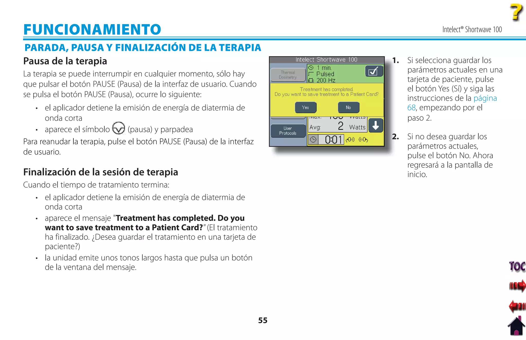 FUNCIONAMIENTO                                                                             Intelect® Shortwave 100

PARADA, PAUSA Y FINALIZACIÓN DE LA TERAPIA
Pausa de la terapia                                                          1. Si selecciona guardar los
                                                                             1
La terapia se puede interrumpir en cualquier momento, sólo hay                  parámetros actuales en una
                                                                                tarjeta de paciente, pulse
que pulsar el botón PAUSE (Pausa) de la interfaz de usuario. Cuando
                                                                                el botón Yes (Sí) y siga las
se pulsa el botón PAUSE (Pausa), ocurre lo siguiente:                           instrucciones de la página
   • el aplicador detiene la emisión de energía de diatermia de                 68, empezando por el
       onda corta                                                               paso 2.
   • aparece el símbolo         (pausa) y parpadea
                                                                             2
                                                                             2. Si no desea guardar los
Para reanudar la terapia, pulse el botón PAUSE (Pausa) de la interfaz
                                                                                parámetros actuales,
de usuario.                                                                     pulse el botón No. Ahora
                                                                                regresará a la pantalla de
Finalización de la sesión de terapia                                            inicio.
Cuando el tiempo de tratamiento termina:
   • el aplicador detiene la emisión de energía de diatermia de
     onda corta
   • aparece el mensaje "Treatment has completed. Do you
     want to save treatment to a Patient Card?" (El tratamiento
     ha finalizado. ¿Desea guardar el tratamiento en una tarjeta de
     paciente?)
   • la unidad emite unos tonos largos hasta que pulsa un botón
     de la ventana del mensaje.




                                                                        55
 