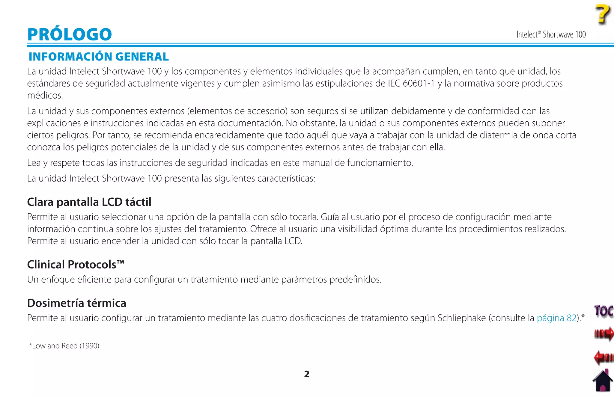 PRÓLOGO                                                                                                                   Intelect® Shortwave 100

INFORMACIÓN GENERAL
La unidad Intelect Shortwave 100 y los componentes y elementos individuales que la acompañan cumplen, en tanto que unidad, los
estándares de seguridad actualmente vigentes y cumplen asimismo las estipulaciones de IEC 60601-1 y la normativa sobre productos
médicos.
La unidad y sus componentes externos (elementos de accesorio) son seguros si se utilizan debidamente y de conformidad con las
explicaciones e instrucciones indicadas en esta documentación. No obstante, la unidad o sus componentes externos pueden suponer
ciertos peligros. Por tanto, se recomienda encarecidamente que todo aquél que vaya a trabajar con la unidad de diatermia de onda corta
conozca los peligros potenciales de la unidad y de sus componentes externos antes de trabajar con ella.
Lea y respete todas las instrucciones de seguridad indicadas en este manual de funcionamiento.
La unidad Intelect Shortwave 100 presenta las siguientes características:

Clara pantalla LCD táctil
Permite al usuario seleccionar una opción de la pantalla con sólo tocarla. Guía al usuario por el proceso de configuración mediante
información continua sobre los ajustes del tratamiento. Ofrece al usuario una visibilidad óptima durante los procedimientos realizados.
Permite al usuario encender la unidad con sólo tocar la pantalla LCD.

Clinical Protocols™
Un enfoque eficiente para configurar un tratamiento mediante parámetros predefinidos.

Dosimetría térmica
Permite al usuario configurar un tratamiento mediante las cuatro dosificaciones de tratamiento según Schliephake (consulte la página 82).*

*Low and Reed (1990)


                                                                      2
 