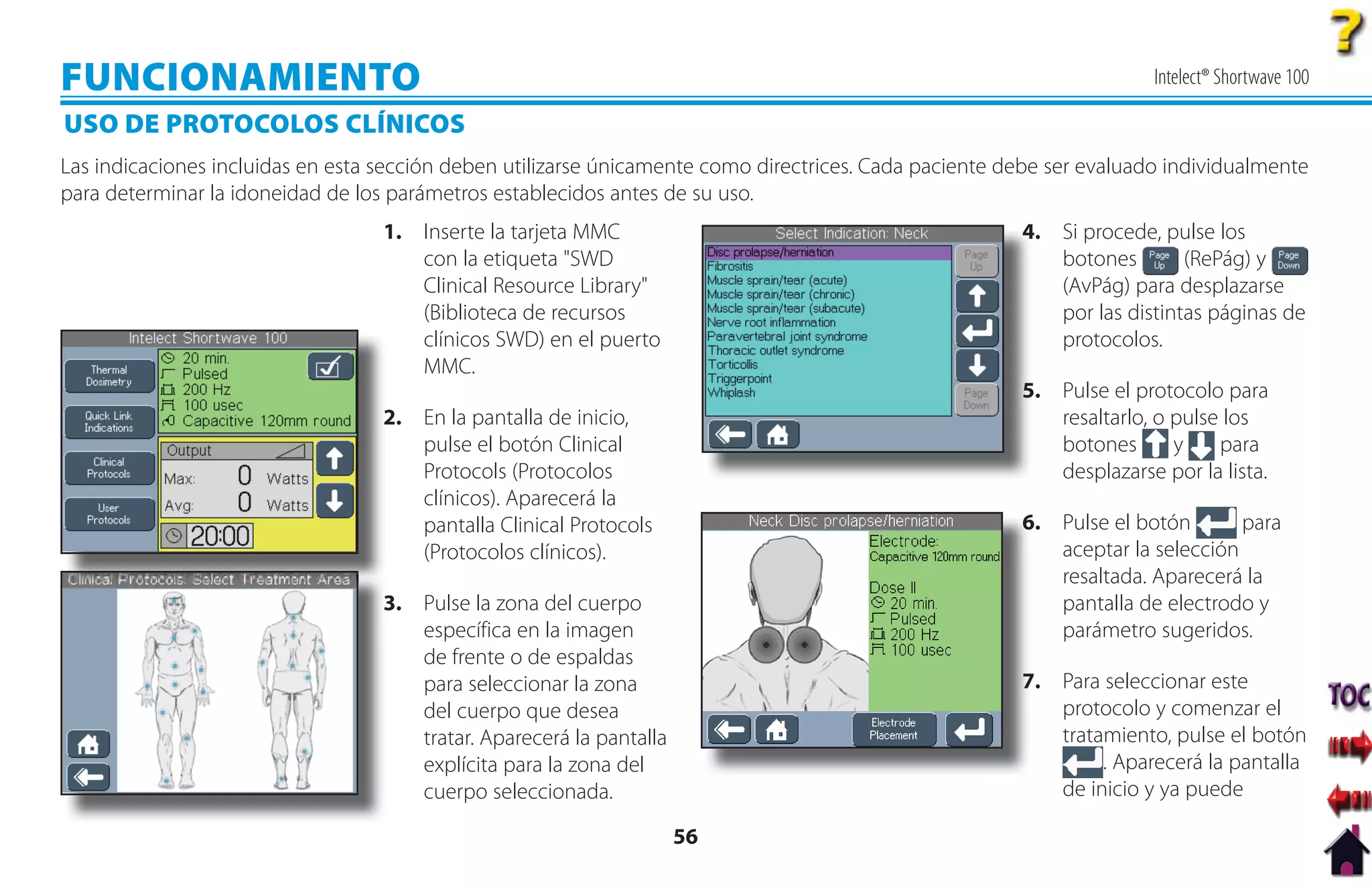 FUNCIONAMIENTO                                                                                                         Intelect® Shortwave 100

USO DE PROTOCOLOS CLÍNICOS
Las indicaciones incluidas en esta sección deben utilizarse únicamente como directrices. Cada paciente debe ser evaluado individualmente
para determinar la idoneidad de los parámetros establecidos antes de su uso.
                                   1. Inserte la tarjeta MMC                                            4. Si procede, pulse los
                                                                                                        4
                                      con la etiqueta "SWD                                                 botones        (RePág) y
                                      Clinical Resource Library"                                           (AvPág) para desplazarse
                                      (Biblioteca de recursos                                              por las distintas páginas de
                                      clínicos SWD) en el puerto                                           protocolos.
                                      MMC.
                                                                                                        5 Pulse el protocolo para
                                                                                                        5.
                                   2
                                   2. En la pantalla de inicio,                                            resaltarlo, o pulse los
                                      pulse el botón Clinical                                              botones       y    para
                                      Protocols (Protocolos                                                desplazarse por la lista.
                                      clínicos). Aparecerá la
                                      pantalla Clinical Protocols                                       6 Pulse el botón
                                                                                                        6.                      para
                                      (Protocolos clínicos).                                               aceptar la selección
                                                                                                           resaltada. Aparecerá la
                                   3
                                   3. Pulse la zona del cuerpo                                             pantalla de electrodo y
                                      específica en la imagen                                              parámetro sugeridos.
                                      de frente o de espaldas
                                      para seleccionar la zona                                          7. Para seleccionar este
                                                                                                        7
                                      del cuerpo que desea                                                 protocolo y comenzar el
                                      tratar. Aparecerá la pantalla                                        tratamiento, pulse el botón
                                      explícita para la zona del                                                . Aparecerá la pantalla
                                      cuerpo seleccionada.                                                 de inicio y ya puede

                                                                      56
 