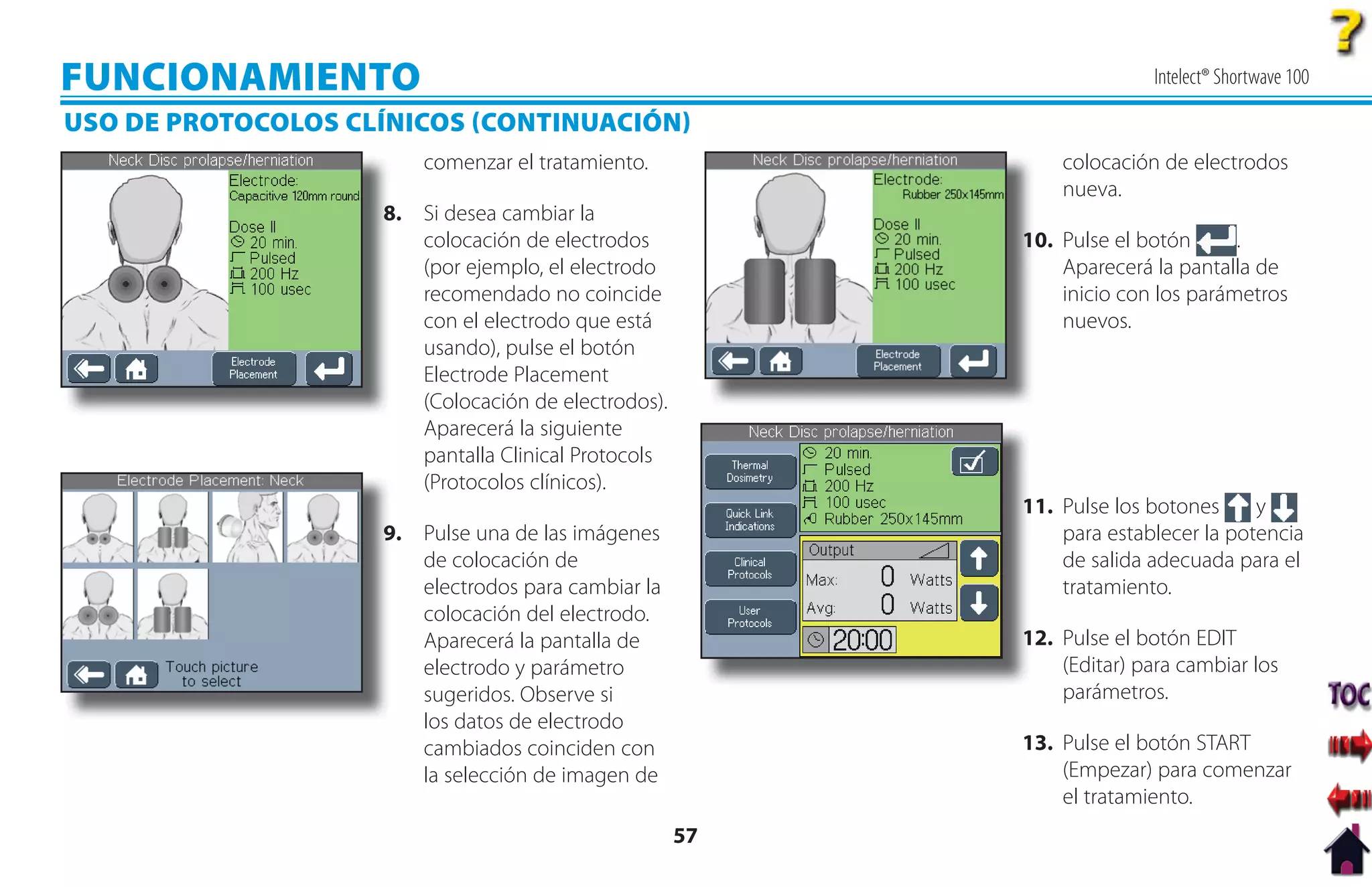 FUNCIONAMIENTO                                                          Intelect® Shortwave 100

USO DE PROTOCOLOS CLÍNICOS CONTINUACIÓN
                        comenzar el tratamiento.              colocación de electrodos
                                                              nueva.
                    8
                    8. Si desea cambiar la
                       colocación de electrodos           1
                                                          10. Pulse el botón      .
                       (por ejemplo, el electrodo             Aparecerá la pantalla de
                       recomendado no coincide                inicio con los parámetros
                       con el electrodo que está              nuevos.
                       usando), pulse el botón
                       Electrode Placement
                       (Colocación de electrodos).
                       Aparecerá la siguiente
                       pantalla Clinical Protocols
                       (Protocolos clínicos).
                                                          11. Pulse los botones
                                                          1                         y
                    9
                    9. Pulse una de las imágenes              para establecer la potencia
                       de colocación de                       de salida adecuada para el
                       electrodos para cambiar la             tratamiento.
                       colocación del electrodo.
                       Aparecerá la pantalla de           12. Pulse el botón EDIT
                                                          1
                       electrodo y parámetro                  (Editar) para cambiar los
                       sugeridos. Observe si                  parámetros.
                       los datos de electrodo
                       cambiados coinciden con            13. Pulse el botón START
                       la selección de imagen de              (Empezar) para comenzar
                                                              el tratamiento.
                                                     57
 