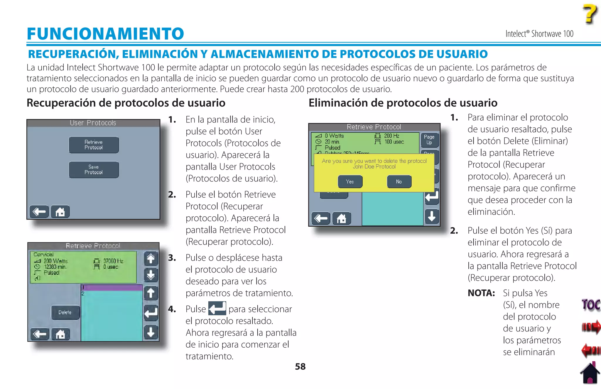 FUNCIONAMIENTO                                                                                                          Intelect® Shortwave 100

RECUPERACIÓN, ELIMINACIÓN Y ALMACENAMIENTO DE PROTOCOLOS DE USUARIO
La unidad Intelect Shortwave 100 le permite adaptar un protocolo según las necesidades específicas de un paciente. Los parámetros de
tratamiento seleccionados en la pantalla de inicio se pueden guardar como un protocolo de usuario nuevo o guardarlo de forma que sustituya
un protocolo de usuario guardado anteriormente. Puede crear hasta 200 protocolos de usuario.
Recuperación de protocolos de usuario                                   Eliminación de protocolos de usuario
                                   1
                                   1. En la pantalla de inicio,                                           1. Para eliminar el protocolo
                                      pulse el botón User                                                    de usuario resaltado, pulse
                                      Protocols (Protocolos de                                               el botón Delete (Eliminar)
                                      usuario). Aparecerá la                                                 de la pantalla Retrieve
                                      pantalla User Protocols                                                Protocol (Recuperar
                                      (Protocolos de usuario).                                               protocolo). Aparecerá un
                                                                                                             mensaje para que confirme
                                   2
                                   2. Pulse el botón Retrieve
                                                                                                             que desea proceder con la
                                      Protocol (Recuperar
                                                                                                             eliminación.
                                      protocolo). Aparecerá la
                                      pantalla Retrieve Protocol                                          2. Pulse el botón Yes (Sí) para
                                                                                                          2
                                      (Recuperar protocolo).                                                 eliminar el protocolo de
                                   3. Pulse o desplácese hasta
                                   3                                                                         usuario. Ahora regresará a
                                      el protocolo de usuario                                                la pantalla Retrieve Protocol
                                      deseado para ver los                                                   (Recuperar protocolo).
                                      parámetros de tratamiento.                                               NOTA: Si pulsa Yes
                                   4. Pulse
                                   4             para seleccionar                                                    (Sí), el nombre
                                      el protocolo resaltado.                                                        del protocolo
                                      Ahora regresará a la pantalla                                                  de usuario y
                                      de inicio para comenzar el                                                     los parámetros
                                      tratamiento.                                                                   se eliminarán
                                                                   58
 
