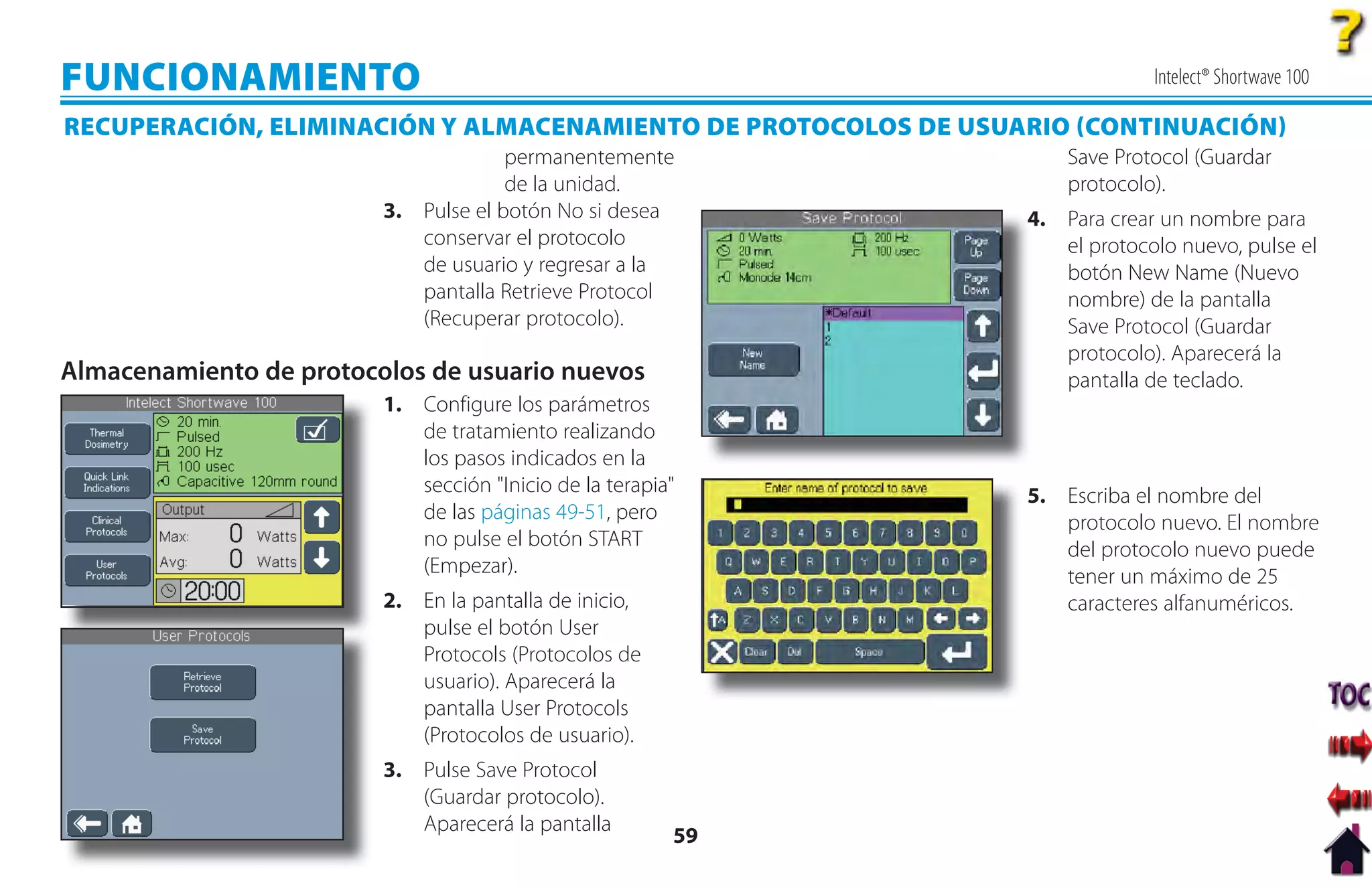 FUNCIONAMIENTO                                                               Intelect® Shortwave 100

RECUPERACIÓN, ELIMINACIÓN Y ALMACENAMIENTO DE PROTOCOLOS DE USUARIO CONTINUACIÓN
                                      permanentemente               Save Protocol (Guardar
                                      de la unidad.                 protocolo).
                         3. Pulse el botón No si desea          4. Para crear un nombre para
                                                                4
                            conservar el protocolo                 el protocolo nuevo, pulse el
                            de usuario y regresar a la             botón New Name (Nuevo
                            pantalla Retrieve Protocol             nombre) de la pantalla
                            (Recuperar protocolo).                 Save Protocol (Guardar
                                                                   protocolo). Aparecerá la
Almacenamiento de protocolos de usuario nuevos                     pantalla de teclado.
                         1. Configure los parámetros
                            de tratamiento realizando
                            los pasos indicados en la
                            sección "Inicio de la terapia"      5. Escriba el nombre del
                            de las páginas 49-51, pero             protocolo nuevo. El nombre
                            no pulse el botón START                del protocolo nuevo puede
                            (Empezar).                             tener un máximo de 25
                         2. En la pantalla de inicio,              caracteres alfanuméricos.
                            pulse el botón User
                            Protocols (Protocolos de
                            usuario). Aparecerá la
                            pantalla User Protocols
                            (Protocolos de usuario).
                         3. Pulse Save Protocol
                            (Guardar protocolo).
                            Aparecerá la pantalla
                                                         59
 