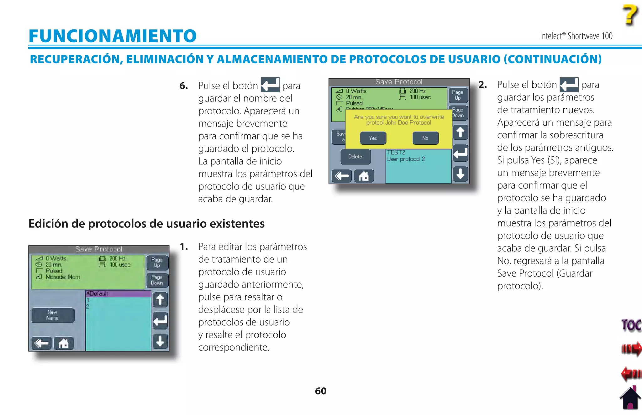FUNCIONAMIENTO                                                               Intelect® Shortwave 100

RECUPERACIÓN, ELIMINACIÓN Y ALMACENAMIENTO DE PROTOCOLOS DE USUARIO CONTINUACIÓN

                           6. Pulse el botón        para        2
                                                                2. Pulse el botón         para
                              guardar el nombre del                guardar los parámetros
                              protocolo. Aparecerá un              de tratamiento nuevos.
                              mensaje brevemente                   Aparecerá un mensaje para
                              para confirmar que se ha             confirmar la sobrescritura
                              guardado el protocolo.               de los parámetros antiguos.
                              La pantalla de inicio                Si pulsa Yes (Sí), aparece
                              muestra los parámetros del           un mensaje brevemente
                              protocolo de usuario que             para confirmar que el
                              acaba de guardar.                    protocolo se ha guardado
                                                                   y la pantalla de inicio
Edición de protocolos de usuario existentes                        muestra los parámetros del
                                                                   protocolo de usuario que
                           1
                           1. Para editar los parámetros           acaba de guardar. Si pulsa
                              de tratamiento de un                 No, regresará a la pantalla
                              protocolo de usuario                 Save Protocol (Guardar
                              guardado anteriormente,              protocolo).
                              pulse para resaltar o
                              desplácese por la lista de
                              protocolos de usuario
                              y resalte el protocolo
                              correspondiente.



                                                           60
 