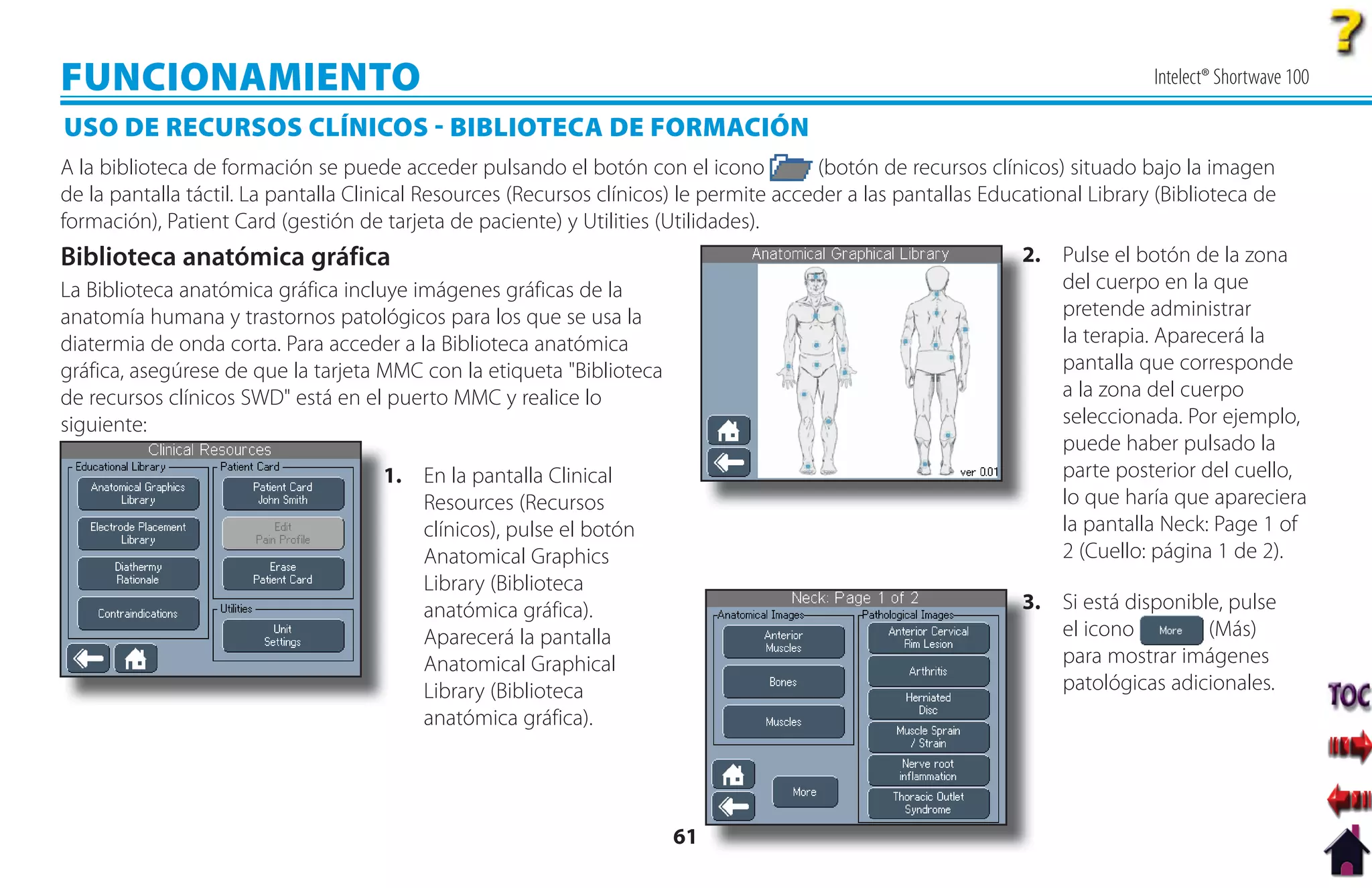 FUNCIONAMIENTO                                                                                                                  Intelect® Shortwave 100

USO DE RECURSOS CLÍNICOS  BIBLIOTECA DE FORMACIÓN
A la biblioteca de formación se puede acceder pulsando el botón con el icono             (botón de recursos clínicos) situado bajo la imagen
de la pantalla táctil. La pantalla Clinical Resources (Recursos clínicos) le permite acceder a las pantallas Educational Library (Biblioteca de
formación), Patient Card (gestión de tarjeta de paciente) y Utilities (Utilidades).
Biblioteca anatómica gráfica                                                                                     2. Pulse el botón de la zona
                                                                                                                 2
La Biblioteca anatómica gráfica incluye imágenes gráficas de la                                                     del cuerpo en la que
anatomía humana y trastornos patológicos para los que se usa la                                                     pretende administrar
diatermia de onda corta. Para acceder a la Biblioteca anatómica                                                     la terapia. Aparecerá la
gráfica, asegúrese de que la tarjeta MMC con la etiqueta "Biblioteca                                                pantalla que corresponde
de recursos clínicos SWD" está en el puerto MMC y realice lo                                                        a la zona del cuerpo
siguiente:                                                                                                          seleccionada. Por ejemplo,
                                                                                                                    puede haber pulsado la
                                     1. En la pantalla Clinical
                                     1                                                                              parte posterior del cuello,
                                        Resources (Recursos                                                         lo que haría que apareciera
                                        clínicos), pulse el botón                                                   la pantalla Neck: Page 1 of
                                        Anatomical Graphics                                                         2 (Cuello: página 1 de 2).
                                        Library (Biblioteca
                                        anatómica gráfica).                                                      3. Si está disponible, pulse
                                                                                                                 3
                                        Aparecerá la pantalla                                                       el icono         (Más)
                                        Anatomical Graphical                                                        para mostrar imágenes
                                        Library (Biblioteca                                                         patológicas adicionales.
                                        anatómica gráfica).




                                                                        61
 