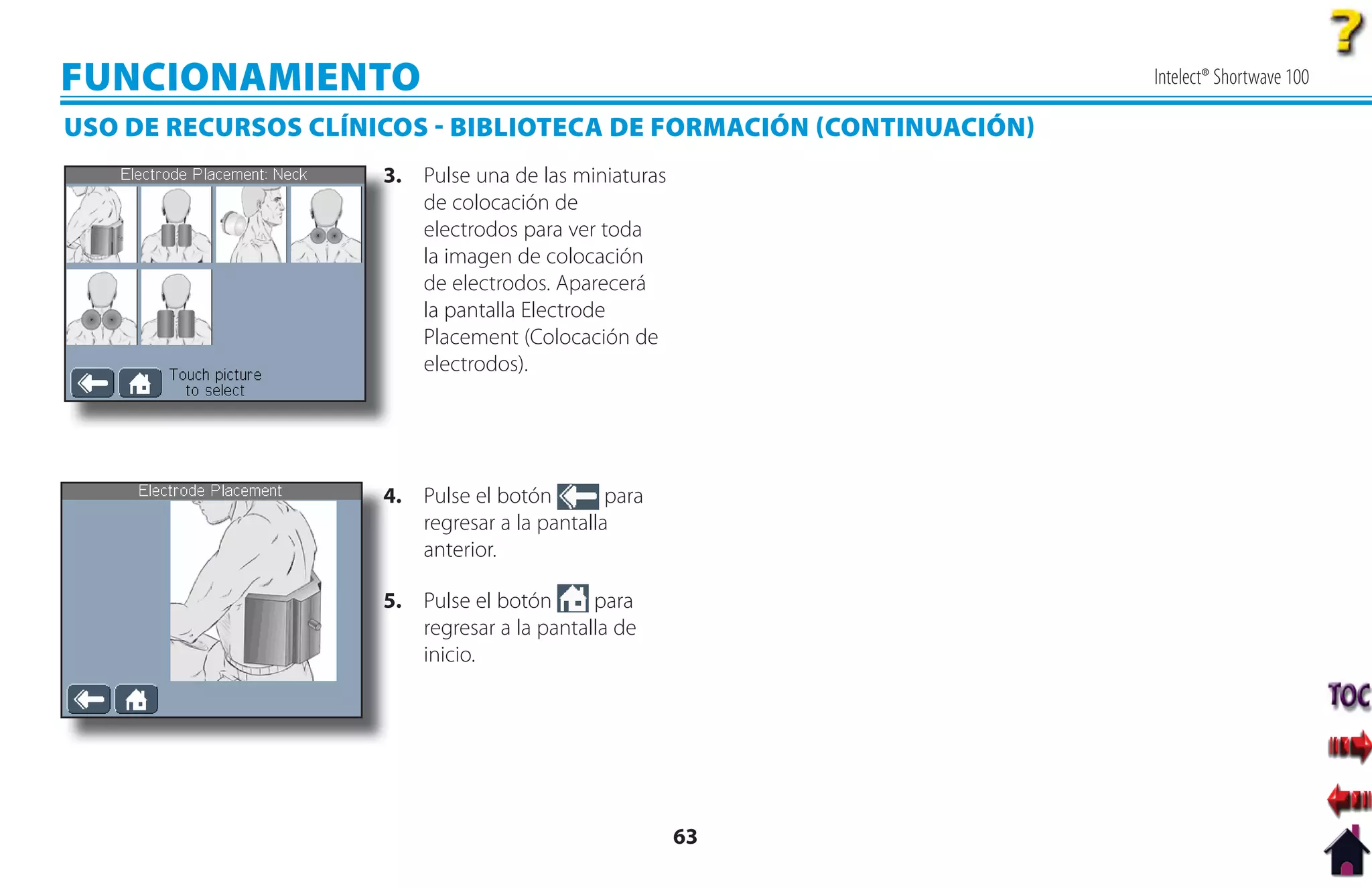 FUNCIONAMIENTO                                                      Intelect® Shortwave 100

USO DE RECURSOS CLÍNICOS  BIBLIOTECA DE FORMACIÓN CONTINUACIÓN
                     3
                     3. Pulse una de las miniaturas
                        de colocación de
                        electrodos para ver toda
                        la imagen de colocación
                        de electrodos. Aparecerá
                        la pantalla Electrode
                        Placement (Colocación de
                        electrodos).




                     4. Pulse el botón
                     4                        para
                        regresar a la pantalla
                        anterior.

                     5
                     5. Pulse el botón      para
                        regresar a la pantalla de
                        inicio.




                                                      63
 