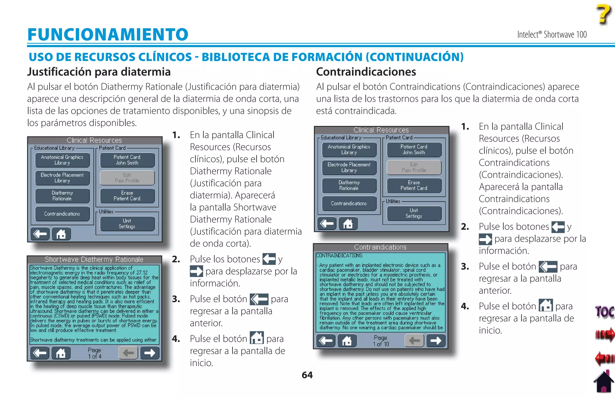 FUNCIONAMIENTO                                                                                                               Intelect® Shortwave 100

USO DE RECURSOS CLÍNICOS  BIBLIOTECA DE FORMACIÓN CONTINUACIÓN
Justificación para diatermia                Contraindicaciones
Al pulsar el botón Diathermy Rationale (Justificación para diatermia)     Al pulsar el botón Contraindications (Contraindicaciones) aparece
aparece una descripción general de la diatermia de onda corta, una        una lista de los trastornos para los que la diatermia de onda corta
lista de las opciones de tratamiento disponibles, y una sinopsis de       está contraindicada.
los parámetros disponibles.                                                                                   1
                                                                                                              1. En la pantalla Clinical
                                     1
                                     1. En la pantalla Clinical                                                  Resources (Recursos
                                         Resources (Recursos                                                     clínicos), pulse el botón
                                         clínicos), pulse el botón                                               Contraindications
                                         Diathermy Rationale                                                     (Contraindicaciones).
                                         (Justificación para                                                     Aparecerá la pantalla
                                         diatermia). Aparecerá                                                   Contraindications
                                         la pantalla Shortwave                                                   (Contraindicaciones).
                                         Diathermy Rationale
                                         (Justificación para diatermia                                        2
                                                                                                              2. Pulse los botones     y
                                         de onda corta).                                                             para desplazarse por la
                                                                                                                 información.
                                    2
                                    2. Pulse los botones     y
                                           para desplazarse por la                                            3. Pulse el botón        para
                                       información.                                                              regresar a la pantalla
                                                                                                                 anterior.
                                    3 Pulse el botón
                                    3.                       para
                                       regresar a la pantalla                                                 4. Pulse el botón      para
                                       anterior.                                                                 regresar a la pantalla de
                                                                                                                 inicio.
                                    4. Pulse el botón
                                    4                      para
                                       regresar a la pantalla de
                                       inicio.
                                                                     64
 