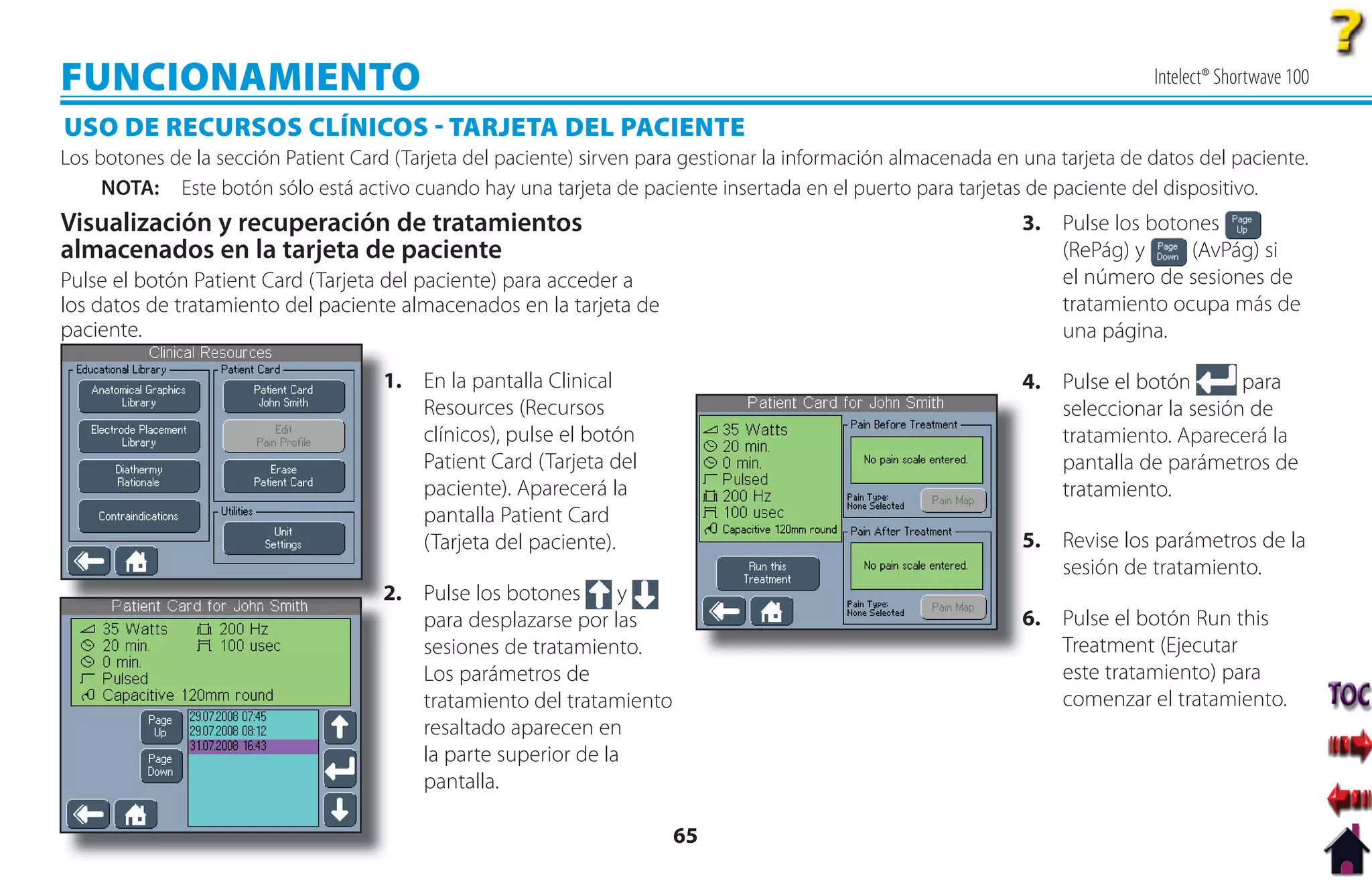 FUNCIONAMIENTO                                                                                                                  Intelect® Shortwave 100

USO DE RECURSOS CLÍNICOS  TARJETA DEL PACIENTE
Los botones de la sección Patient Card (Tarjeta del paciente) sirven para gestionar la información almacenada en una tarjeta de datos del paciente.
     NOTA: Este botón sólo está activo cuando hay una tarjeta de paciente insertada en el puerto para tarjetas de paciente del dispositivo.
Visualización y recuperación de tratamientos                                                                     3. Pulse los botones
almacenados en la tarjeta de paciente                                                                               (RePág) y     (AvPág) si
Pulse el botón Patient Card (Tarjeta del paciente) para acceder a                                                   el número de sesiones de
los datos de tratamiento del paciente almacenados en la tarjeta de                                                  tratamiento ocupa más de
paciente.                                                                                                           una página.

                                      1
                                      1. En la pantalla Clinical                                                 4. Pulse el botón       para
                                         Resources (Recursos                                                        seleccionar la sesión de
                                         clínicos), pulse el botón                                                  tratamiento. Aparecerá la
                                         Patient Card (Tarjeta del                                                  pantalla de parámetros de
                                         paciente). Aparecerá la                                                    tratamiento.
                                         pantalla Patient Card
                                         (Tarjeta del paciente).                                                 5. Revise los parámetros de la
                                                                                                                 5
                                                                                                                    sesión de tratamiento.
                                      2
                                      2. Pulse los botones      y
                                         para desplazarse por las                                                6. Pulse el botón Run this
                                                                                                                 6
                                         sesiones de tratamiento.                                                   Treatment (Ejecutar
                                         Los parámetros de                                                          este tratamiento) para
                                         tratamiento del tratamiento                                                comenzar el tratamiento.
                                         resaltado aparecen en
                                         la parte superior de la
                                         pantalla.

                                                                        65
 