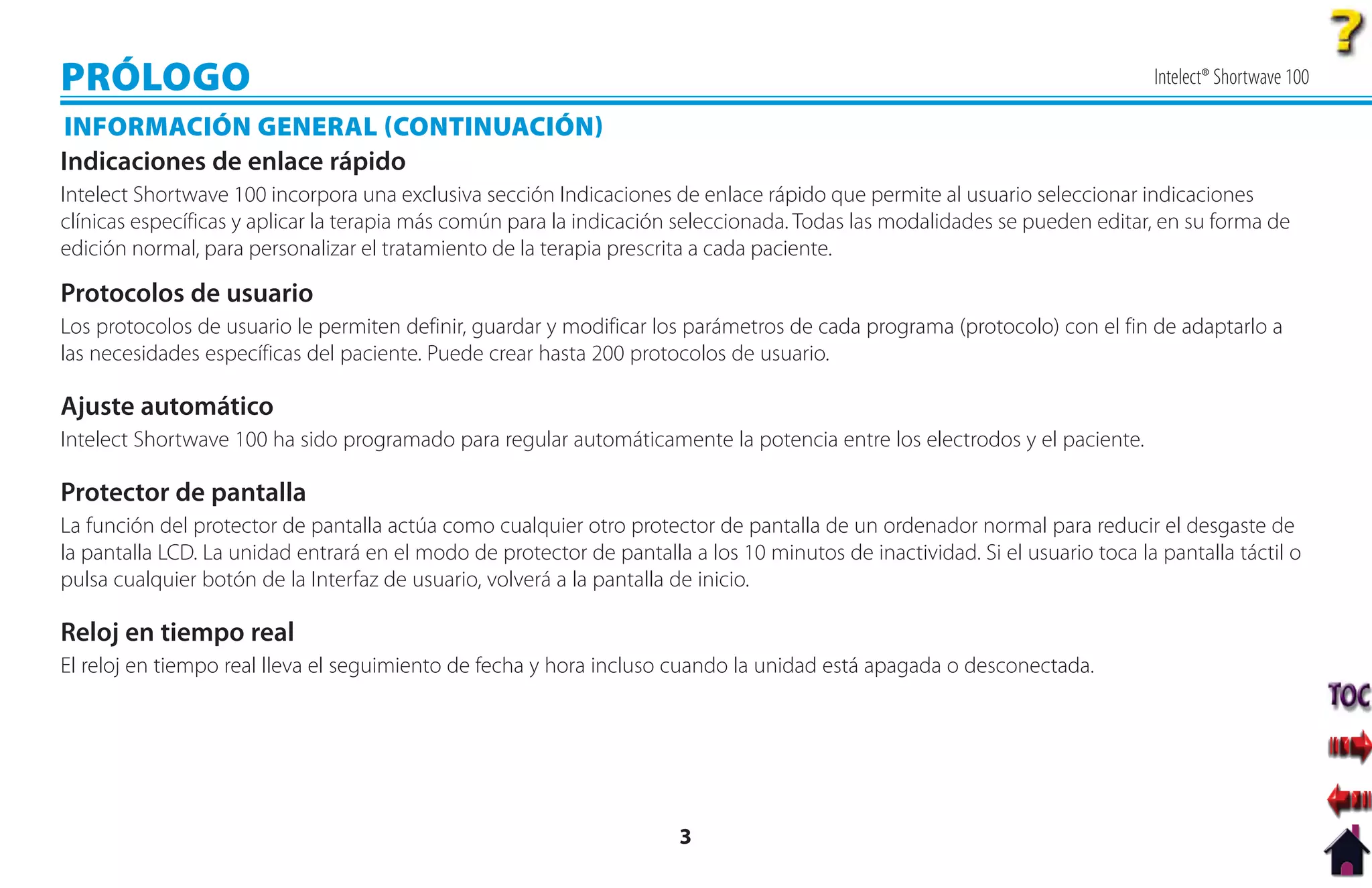 PRÓLOGO                                                                                                                       Intelect® Shortwave 100

INFORMACIÓN GENERAL CONTINUACIÓN
Indicaciones de enlace rápido
Intelect Shortwave 100 incorpora una exclusiva sección Indicaciones de enlace rápido que permite al usuario seleccionar indicaciones
clínicas específicas y aplicar la terapia más común para la indicación seleccionada. Todas las modalidades se pueden editar, en su forma de
edición normal, para personalizar el tratamiento de la terapia prescrita a cada paciente.

Protocolos de usuario
Los protocolos de usuario le permiten definir, guardar y modificar los parámetros de cada programa (protocolo) con el fin de adaptarlo a
las necesidades específicas del paciente. Puede crear hasta 200 protocolos de usuario.

Ajuste automático
Intelect Shortwave 100 ha sido programado para regular automáticamente la potencia entre los electrodos y el paciente.

Protector de pantalla
La función del protector de pantalla actúa como cualquier otro protector de pantalla de un ordenador normal para reducir el desgaste de
la pantalla LCD. La unidad entrará en el modo de protector de pantalla a los 10 minutos de inactividad. Si el usuario toca la pantalla táctil o
pulsa cualquier botón de la Interfaz de usuario, volverá a la pantalla de inicio.

Reloj en tiempo real
El reloj en tiempo real lleva el seguimiento de fecha y hora incluso cuando la unidad está apagada o desconectada.




                                                                       3
 