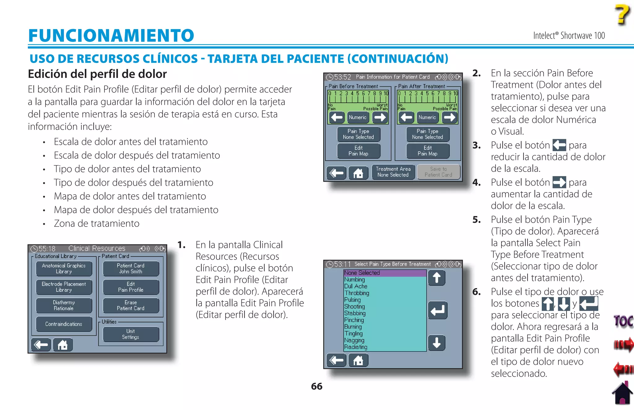 FUNCIONAMIENTO                                                                             Intelect® Shortwave 100

USO DE RECURSOS CLÍNICOS  TARJETA DEL PACIENTE CONTINUACIÓN
Edición del perfil de dolor                                                  2. En la sección Pain Before
                                                                             2
El botón Edit Pain Profile (Editar perfil de dolor) permite acceder             Treatment (Dolor antes del
                                                                                tratamiento), pulse para
a la pantalla para guardar la información del dolor en la tarjeta
                                                                                seleccionar si desea ver una
del paciente mientras la sesión de terapia está en curso. Esta
                                                                                escala de dolor Numérica
información incluye:                                                            o Visual.
    • Escala de dolor antes del tratamiento                                  3
                                                                             3. Pulse el botón      para
    • Escala de dolor después del tratamiento                                   reducir la cantidad de dolor
    • Tipo de dolor antes del tratamiento                                       de la escala.
    • Tipo de dolor después del tratamiento                                  4. Pulse el botón
                                                                             4                      para
    • Mapa de dolor antes del tratamiento                                       aumentar la cantidad de
    • Mapa de dolor después del tratamiento                                     dolor de la escala.
    • Zona de tratamiento                                                    5. Pulse el botón Pain Type
                                                                                (Tipo de dolor). Aparecerá
                                     1 En la pantalla Clinical
                                     1.                                         la pantalla Select Pain
                                        Resources (Recursos                     Type Before Treatment
                                        clínicos), pulse el botón               (Seleccionar tipo de dolor
                                        Edit Pain Profile (Editar               antes del tratamiento).
                                        perfil de dolor). Aparecerá          6. Pulse el tipo de dolor o use
                                                                             6
                                        la pantalla Edit Pain Profile           los botones ,        y
                                        (Editar perfil de dolor).               para seleccionar el tipo de
                                                                                dolor. Ahora regresará a la
                                                                                pantalla Edit Pain Profile
                                                                                (Editar perfil de dolor) con
                                                                                el tipo de dolor nuevo
                                                                                seleccionado.
                                                                        66
 
