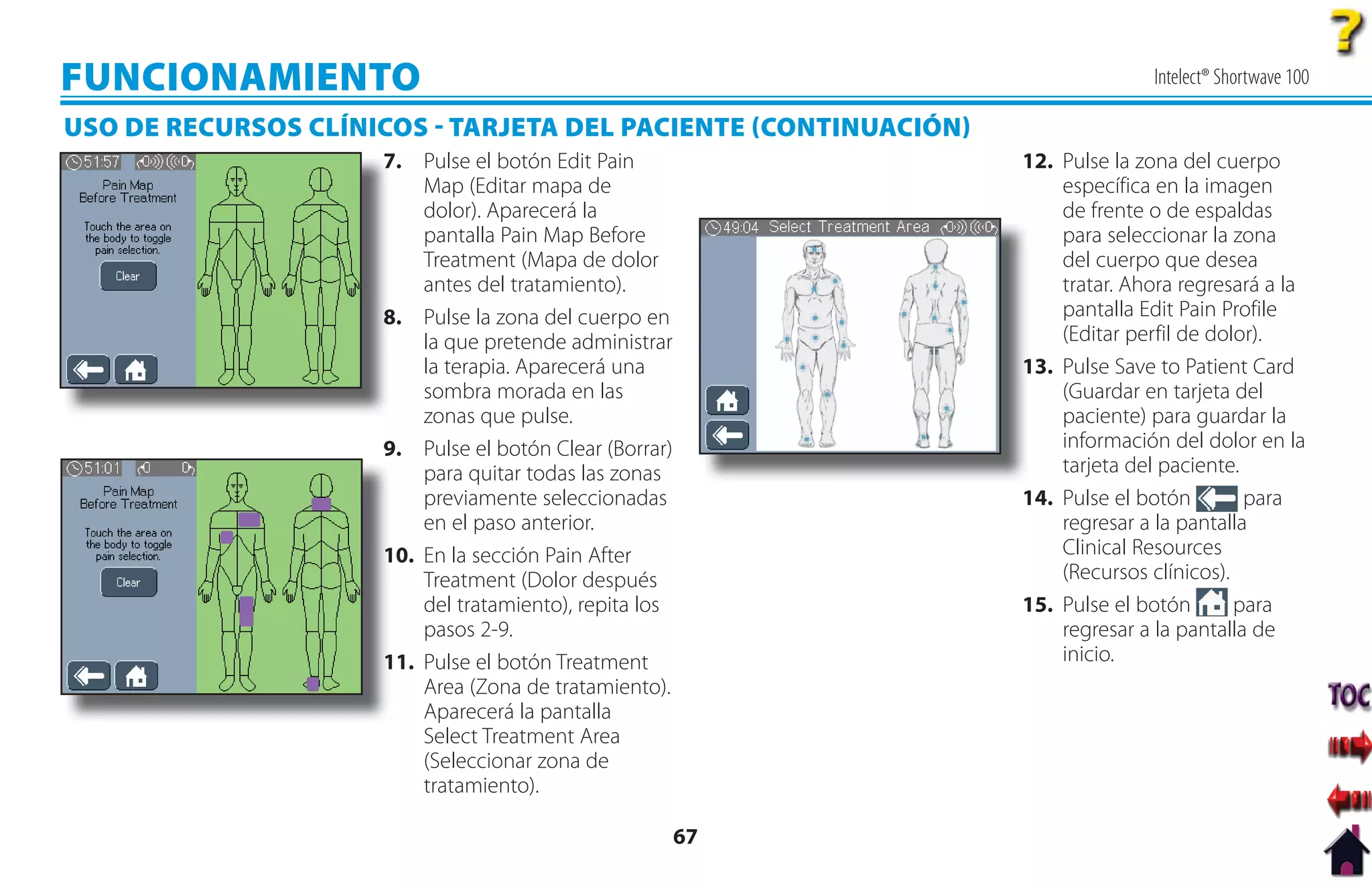 FUNCIONAMIENTO                                                                 Intelect® Shortwave 100

USO DE RECURSOS CLÍNICOS  TARJETA DEL PACIENTE CONTINUACIÓN
                     7
                     7. Pulse el botón Edit Pain                 12. Pulse la zona del cuerpo
                         Map (Editar mapa de                         específica en la imagen
                         dolor). Aparecerá la                        de frente o de espaldas
                         pantalla Pain Map Before                    para seleccionar la zona
                         Treatment (Mapa de dolor                    del cuerpo que desea
                         antes del tratamiento).                     tratar. Ahora regresará a la
                     8
                     8. Pulse la zona del cuerpo en                  pantalla Edit Pain Profile
                         la que pretende administrar                 (Editar perfil de dolor).
                         la terapia. Aparecerá una               1
                                                                 13. Pulse Save to Patient Card
                         sombra morada en las                        (Guardar en tarjeta del
                         zonas que pulse.                            paciente) para guardar la
                     9. Pulse el botón Clear (Borrar)                información del dolor en la
                         para quitar todas las zonas                 tarjeta del paciente.
                         previamente seleccionadas               14. Pulse el botón        para
                         en el paso anterior.                        regresar a la pantalla
                     1
                     10. En la sección Pain After                    Clinical Resources
                         Treatment (Dolor después                    (Recursos clínicos).
                         del tratamiento), repita los            15. Pulse el botón       para
                         pasos 2-9.                                  regresar a la pantalla de
                     1
                     11. Pulse el botón Treatment                    inicio.
                         Area (Zona de tratamiento).
                         Aparecerá la pantalla
                         Select Treatment Area
                         (Seleccionar zona de
                         tratamiento).

                                                        67
 