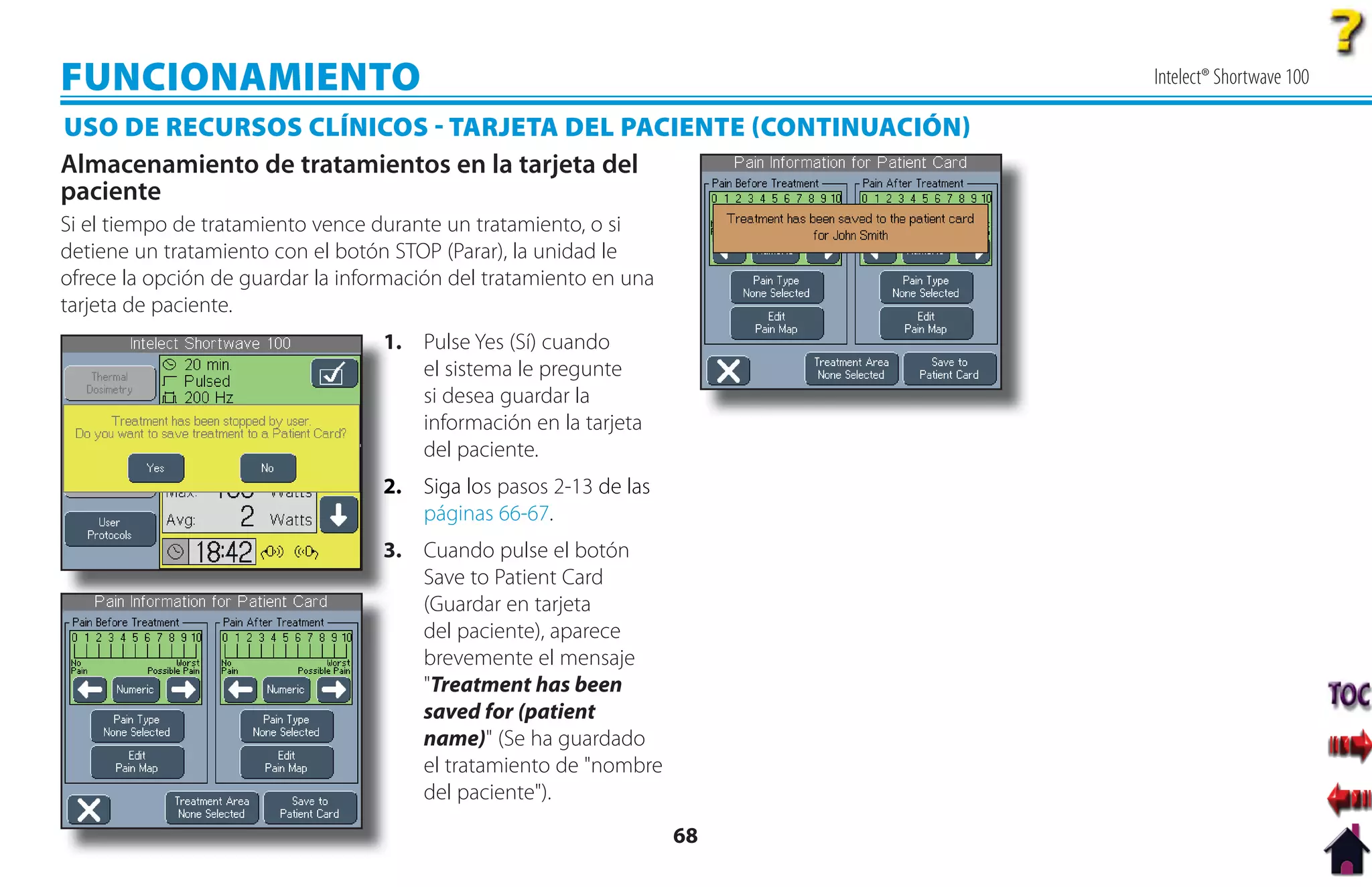 FUNCIONAMIENTO                                                           Intelect® Shortwave 100

USO DE RECURSOS CLÍNICOS  TARJETA DEL PACIENTE CONTINUACIÓN
Almacenamiento de tratamientos en la tarjeta del
paciente
Si el tiempo de tratamiento vence durante un tratamiento, o si
detiene un tratamiento con el botón STOP (Parar), la unidad le
ofrece la opción de guardar la información del tratamiento en una
tarjeta de paciente.
                                   1
                                   1. Pulse Yes (Sí) cuando
                                      el sistema le pregunte
                                      si desea guardar la
                                      información en la tarjeta
                                      del paciente.
                                   2
                                   2. Siga los pasos 2-13 de las
                                      páginas 66-67.
                                   3. Cuando pulse el botón
                                   3
                                      Save to Patient Card
                                      (Guardar en tarjeta
                                      del paciente), aparece
                                      brevemente el mensaje
                                      "Treatment has been
                                      saved for (patient
                                      name)" (Se ha guardado
                                      el tratamiento de "nombre
                                      del paciente").
                                                                    68
 