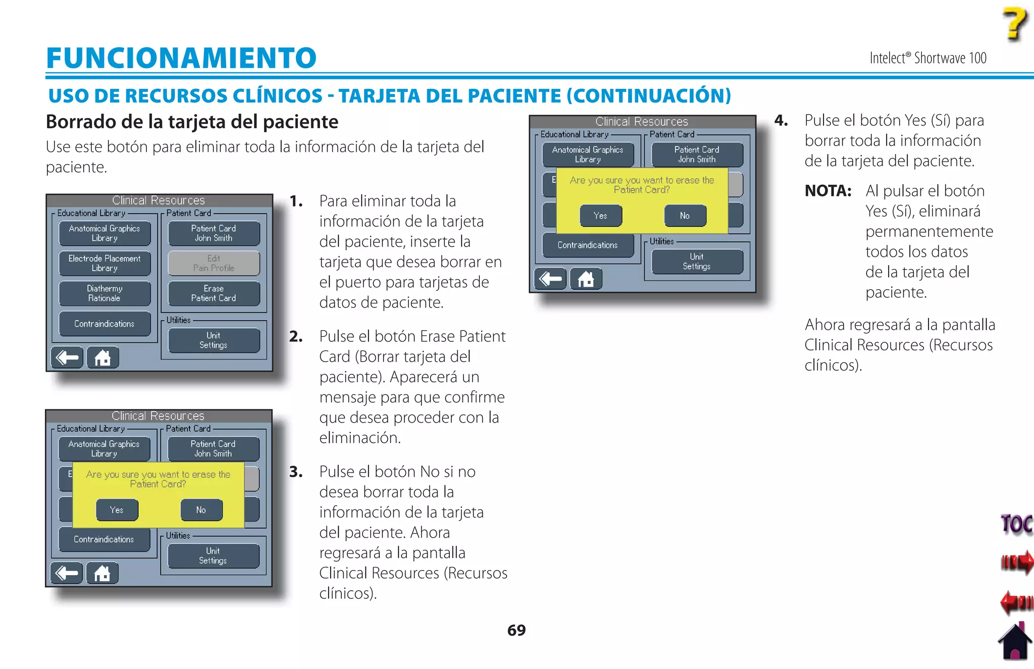 FUNCIONAMIENTO                                                                           Intelect® Shortwave 100

USO DE RECURSOS CLÍNICOS  TARJETA DEL PACIENTE CONTINUACIÓN
Borrado de la tarjeta del paciente                                         4. Pulse el botón Yes (Sí) para
                                                                           4
Use este botón para eliminar toda la información de la tarjeta del            borrar toda la información
paciente.                                                                     de la tarjeta del paciente.
                                                                               NOTA: Al pulsar el botón
                                    1
                                    1. Para eliminar toda la
                                                                                     Yes (Sí), eliminará
                                       información de la tarjeta
                                                                                     permanentemente
                                       del paciente, inserte la
                                                                                     todos los datos
                                       tarjeta que desea borrar en
                                                                                     de la tarjeta del
                                       el puerto para tarjetas de
                                                                                     paciente.
                                       datos de paciente.
                                                                               Ahora regresará a la pantalla
                                    2
                                    2. Pulse el botón Erase Patient
                                                                               Clinical Resources (Recursos
                                       Card (Borrar tarjeta del
                                                                               clínicos).
                                       paciente). Aparecerá un
                                       mensaje para que confirme
                                       que desea proceder con la
                                       eliminación.

                                    3
                                    3. Pulse el botón No si no
                                       desea borrar toda la
                                       información de la tarjeta
                                       del paciente. Ahora
                                       regresará a la pantalla
                                       Clinical Resources (Recursos
                                       clínicos).

                                                                      69
 