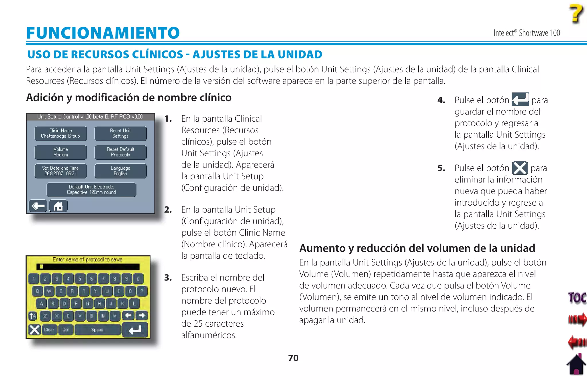 FUNCIONAMIENTO                                                                                                                  Intelect® Shortwave 100

USO DE RECURSOS CLÍNICOS  AJUSTES DE LA UNIDAD
Para acceder a la pantalla Unit Settings (Ajustes de la unidad), pulse el botón Unit Settings (Ajustes de la unidad) de la pantalla Clinical
Resources (Recursos clínicos). El número de la versión del software aparece en la parte superior de la pantalla.
Adición y modificación de nombre clínico                                                                         4. Pulse el botón        para
                                                                                                                    guardar el nombre del
                                     1
                                     1. En la pantalla Clinical                                                     protocolo y regresar a
                                        Resources (Recursos                                                         la pantalla Unit Settings
                                        clínicos), pulse el botón                                                   (Ajustes de la unidad).
                                        Unit Settings (Ajustes
                                        de la unidad). Aparecerá                                                 5. Pulse el botón       para
                                        la pantalla Unit Setup                                                      eliminar la información
                                        (Configuración de unidad).                                                  nueva que pueda haber
                                                                                                                    introducido y regrese a
                                     2
                                     2. En la pantalla Unit Setup                                                   la pantalla Unit Settings
                                        (Configuración de unidad),                                                  (Ajustes de la unidad).
                                        pulse el botón Clinic Name
                                        (Nombre clínico). Aparecerá         Aumento y reducción del volumen de la unidad
                                        la pantalla de teclado.
                                                                            En la pantalla Unit Settings (Ajustes de la unidad), pulse el botón
                                     3. Escriba el nombre del               Volume (Volumen) repetidamente hasta que aparezca el nivel
                                        protocolo nuevo. El                 de volumen adecuado. Cada vez que pulsa el botón Volume
                                        nombre del protocolo                (Volumen), se emite un tono al nivel de volumen indicado. El
                                        puede tener un máximo               volumen permanecerá en el mismo nivel, incluso después de
                                        de 25 caracteres                    apagar la unidad.
                                        alfanuméricos.

                                                                       70
 