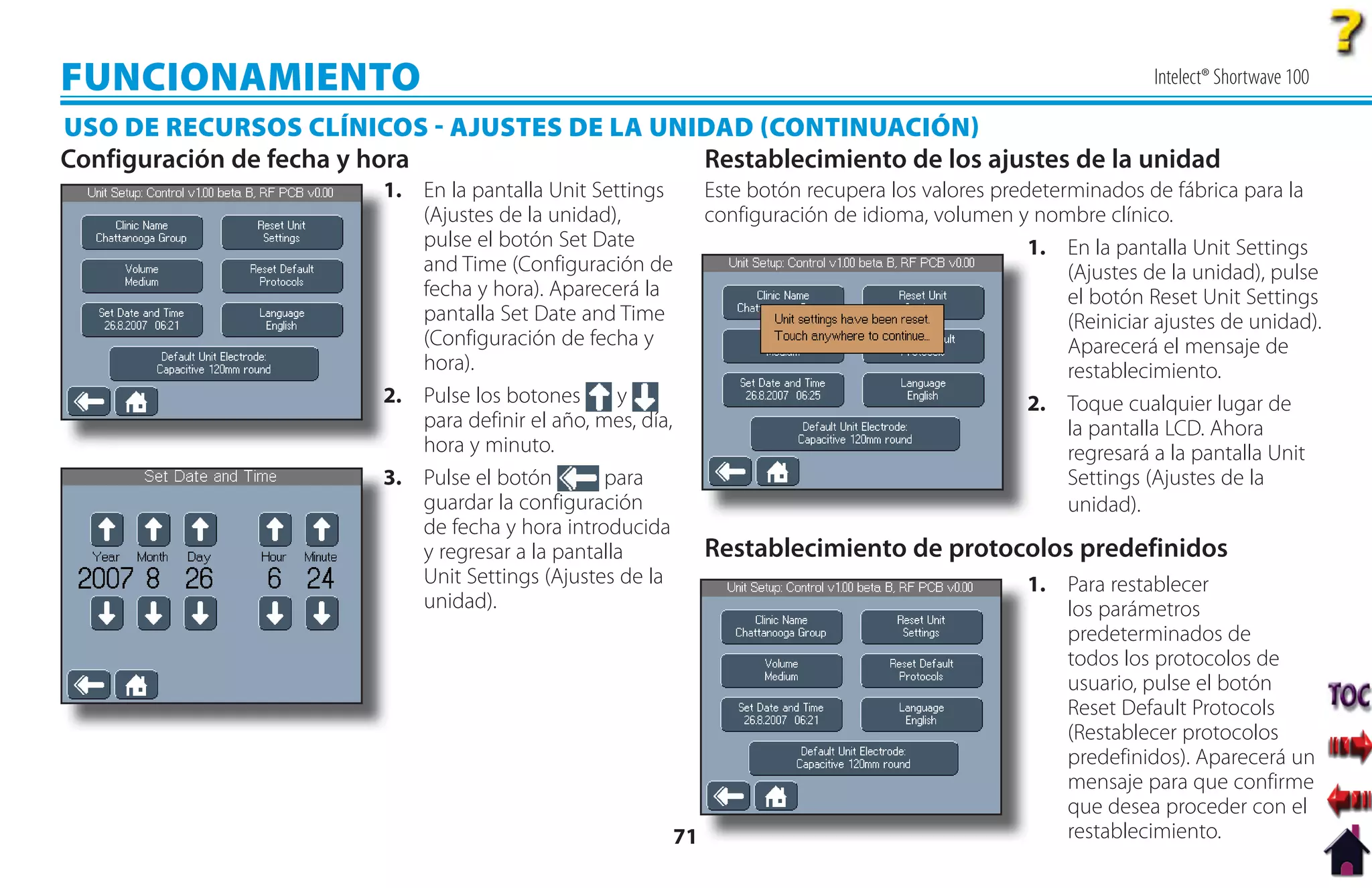 FUNCIONAMIENTO                                                                                                      Intelect® Shortwave 100

USO DE RECURSOS CLÍNICOS  AJUSTES DE LA UNIDAD CONTINUACIÓN
Configuración de fecha y hora               Restablecimiento de los ajustes de la unidad
                        1
                        1. En la pantalla Unit Settings          Este botón recupera los valores predeterminados de fábrica para la
                           (Ajustes de la unidad),               configuración de idioma, volumen y nombre clínico.
                           pulse el botón Set Date                                                   1. En la pantalla Unit Settings
                           and Time (Configuración de                                                    (Ajustes de la unidad), pulse
                           fecha y hora). Aparecerá la                                                   el botón Reset Unit Settings
                           pantalla Set Date and Time                                                    (Reiniciar ajustes de unidad).
                           (Configuración de fecha y                                                     Aparecerá el mensaje de
                           hora).                                                                        restablecimiento.
                        2
                        2. Pulse los botones      y                                                  2
                                                                                                     2. Toque cualquier lugar de
                           para definir el año, mes, día,                                                la pantalla LCD. Ahora
                           hora y minuto.                                                                regresará a la pantalla Unit
                        3. Pulse el botón
                        3                        para                                                    Settings (Ajustes de la
                           guardar la configuración                                                      unidad).
                           de fecha y hora introducida
                           y regresar a la pantalla              Restablecimiento de protocolos predefinidos
                           Unit Settings (Ajustes de la                                              1
                                                                                                     1. Para restablecer
                           unidad).                                                                     los parámetros
                                                                                                        predeterminados de
                                                                                                        todos los protocolos de
                                                                                                        usuario, pulse el botón
                                                                                                        Reset Default Protocols
                                                                                                        (Restablecer protocolos
                                                                                                        predefinidos). Aparecerá un
                                                                                                        mensaje para que confirme
                                                                                                        que desea proceder con el
                                                            71                                          restablecimiento.
 