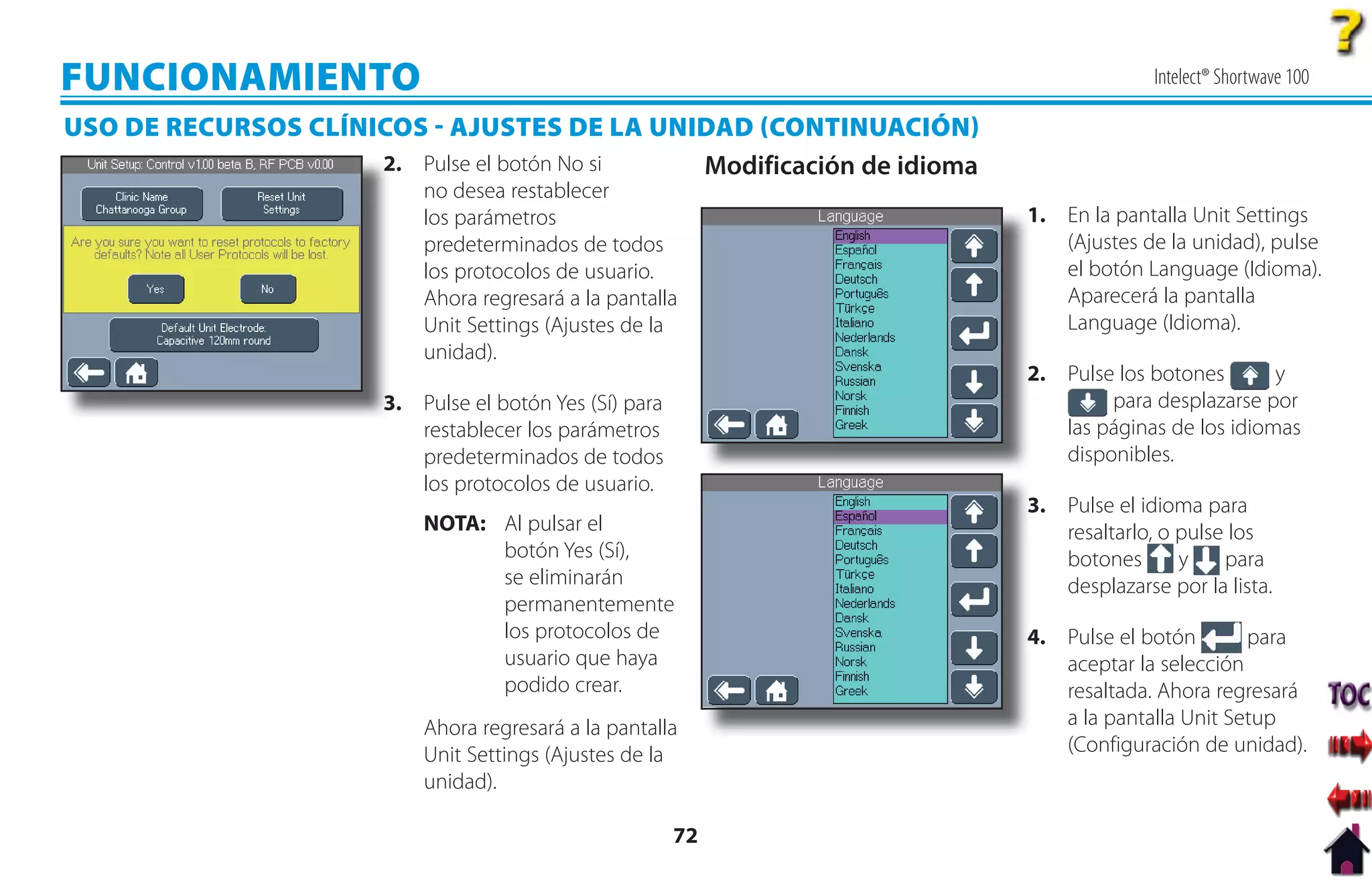 FUNCIONAMIENTO                                                                      Intelect® Shortwave 100

USO DE RECURSOS CLÍNICOS  AJUSTES DE LA UNIDAD CONTINUACIÓN
                     2
                     2. Pulse el botón No si Modificación de idioma
                           no desea restablecer
                           los parámetros                             1
                                                                      1. En la pantalla Unit Settings
                           predeterminados de todos                      (Ajustes de la unidad), pulse
                           los protocolos de usuario.                    el botón Language (Idioma).
                           Ahora regresará a la pantalla                 Aparecerá la pantalla
                           Unit Settings (Ajustes de la                  Language (Idioma).
                           unidad).
                                                                      2. Pulse los botones
                                                                      2                          y
                       3. Pulse el botón Yes (Sí) para
                       3                                                      para desplazarse por
                          restablecer los parámetros                     las páginas de los idiomas
                          predeterminados de todos                       disponibles.
                          los protocolos de usuario.
                                                                      3.
                                                                      3 Pulse el idioma para
                           NOTA: Al pulsar el                            resaltarlo, o pulse los
                                 botón Yes (Sí),                         botones       y    para
                                 se eliminarán                           desplazarse por la lista.
                                 permanentemente
                                 los protocolos de                    4 Pulse el botón
                                                                      4.                      para
                                 usuario que haya                        aceptar la selección
                                 podido crear.                           resaltada. Ahora regresará
                           Ahora regresará a la pantalla                 a la pantalla Unit Setup
                           Unit Settings (Ajustes de la                  (Configuración de unidad).
                           unidad).

                                                         72
 