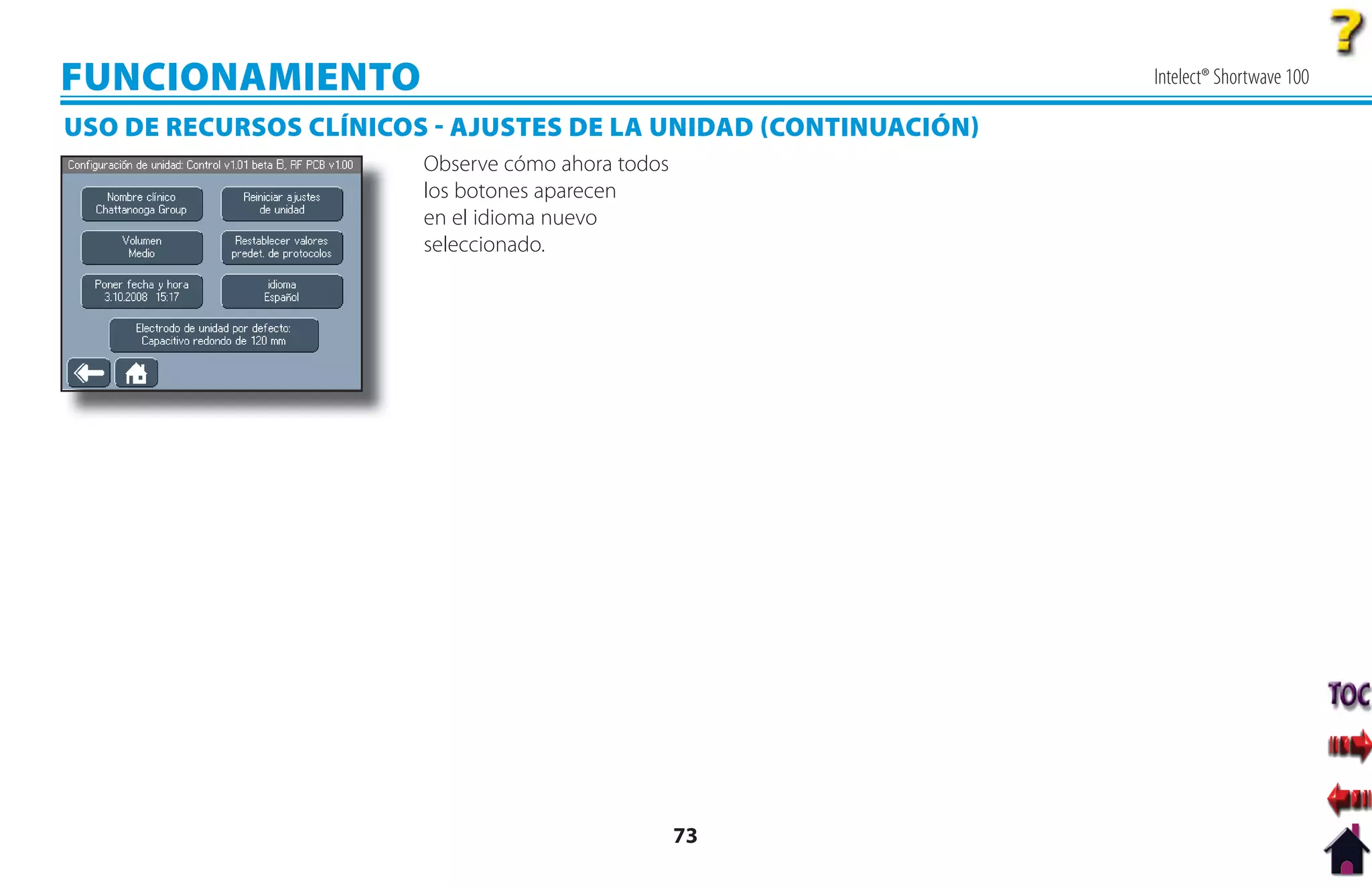 FUNCIONAMIENTO                                                   Intelect® Shortwave 100

USO DE RECURSOS CLÍNICOS  AJUSTES DE LA UNIDAD CONTINUACIÓN
                        Observe cómo ahora todos
                        los botones aparecen
                        en el idioma nuevo
                        seleccionado.




                                                   73
 