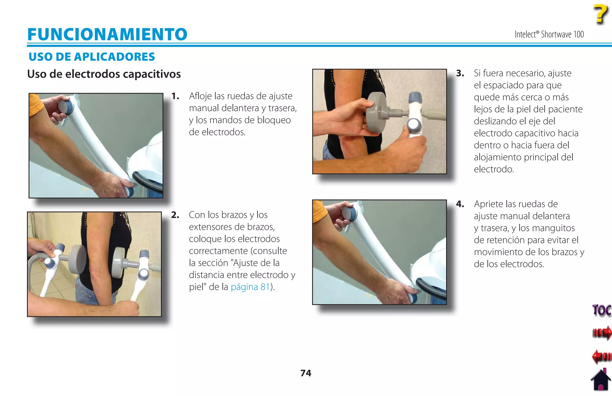 FUNCIONAMIENTO                                                                 Intelect® Shortwave 100

USO DE APLICADORES
Uso de electrodos capacitivos                                    3. Si fuera necesario, ajuste
                                                                 3
                                                                    el espaciado para que
                           1
                           1. Afloje las ruedas de ajuste           quede más cerca o más
                              manual delantera y trasera,           lejos de la piel del paciente
                              y los mandos de bloqueo               deslizando el eje del
                              de electrodos.                        electrodo capacitivo hacia
                                                                    dentro o hacia fuera del
                                                                    alojamiento principal del
                                                                    electrodo.


                                                                 4. Apriete las ruedas de
                                                                 4
                           2. Con los brazos y los
                           2                                        ajuste manual delantera
                              extensores de brazos,                 y trasera, y los manguitos
                              coloque los electrodos                de retención para evitar el
                              correctamente (consulte               movimiento de los brazos y
                              la sección "Ajuste de la              de los electrodos.
                              distancia entre electrodo y
                              piel" de la página 81).




                                                            74
 