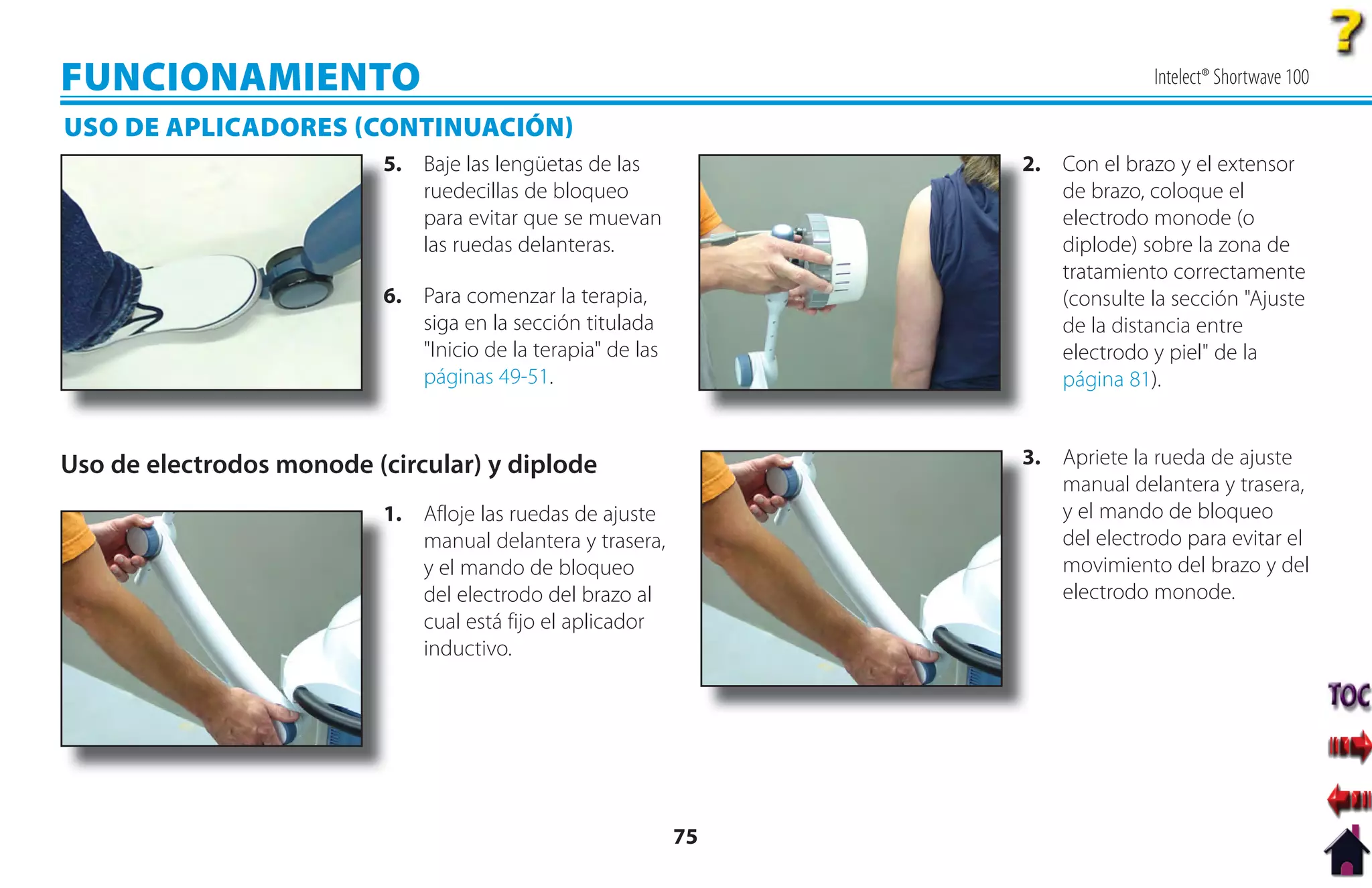 FUNCIONAMIENTO                                                                   Intelect® Shortwave 100

USO DE APLICADORES CONTINUACIÓN
                           5
                           5. Baje las lengüetas de las            2
                                                                   2. Con el brazo y el extensor
                              ruedecillas de bloqueo                  de brazo, coloque el
                              para evitar que se muevan               electrodo monode (o
                              las ruedas delanteras.                  diplode) sobre la zona de
                                                                      tratamiento correctamente
                           6. Para comenzar la terapia,
                           6                                          (consulte la sección "Ajuste
                              siga en la sección titulada             de la distancia entre
                              "Inicio de la terapia" de las           electrodo y piel" de la
                              páginas 49-51.                          página 81).


Uso de electrodos monode (circular) y diplode                      3
                                                                   3. Apriete la rueda de ajuste
                                                                      manual delantera y trasera,
                           1
                           1. Afloje las ruedas de ajuste             y el mando de bloqueo
                              manual delantera y trasera,             del electrodo para evitar el
                              y el mando de bloqueo                   movimiento del brazo y del
                              del electrodo del brazo al              electrodo monode.
                              cual está fijo el aplicador
                              inductivo.




                                                              75
 