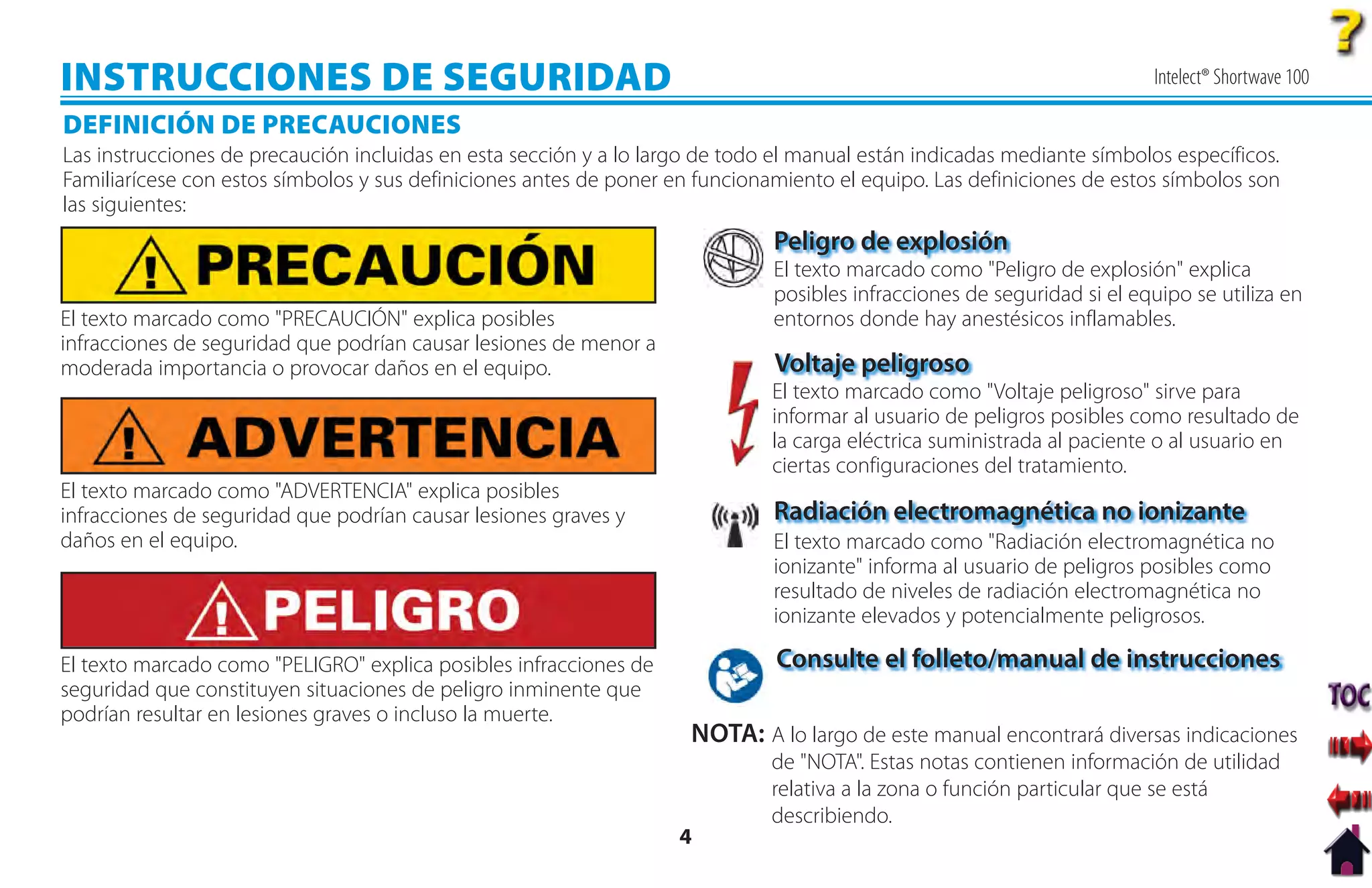 INSTRUCCIONES DE SEGURIDAD                                                                                               Intelect® Shortwave 100

DEFINICIÓN DE PRECAUCIONES
Las instrucciones de precaución incluidas en esta sección y a lo largo de todo el manual están indicadas mediante símbolos específicos.
Familiarícese con estos símbolos y sus definiciones antes de poner en funcionamiento el equipo. Las definiciones de estos símbolos son
las siguientes:
                                                                              Peligro de explosión
                                                                              El texto marcado como "Peligro de explosión" explica
                                                                              posibles infracciones de seguridad si el equipo se utiliza en
El texto marcado como "PRECAUCIÓN" explica posibles                           entornos donde hay anestésicos inflamables.
infracciones de seguridad que podrían causar lesiones de menor a
moderada importancia o provocar daños en el equipo.                           Voltaje peligroso
                                                                              El texto marcado como "Voltaje peligroso" sirve para
                                                                                l            d
                                                                              informar al usuario de peligros posibles como resultado de
                                                                              la carga eléctrica suministrada al paciente o al usuario en
                                                                              ciertas configuraciones del tratamiento.
El texto marcado como "ADVERTENCIA" explica posibles
infracciones de seguridad que podrían causar lesiones graves y                Radiación electromagnética no ionizante
daños en el equipo.                                                           El texto marcado como "Radiación electromagnética no
                                                                              ionizante" informa al usuario de peligros posibles como
                                                                              resultado de niveles de radiación electromagnética no
                                                                              ionizante elevados y potencialmente peligrosos.

El texto marcado como "PELIGRO" explica posibles infracciones de               Consulte el folleto/manual de instrucciones
seguridad que constituyen situaciones de peligro inminente que
podrían resultar en lesiones graves o incluso la muerte.
                                                                     NOTA: A lo largo de este manual encontrará diversas indicaciones
                                                                              de "NOTA". Estas notas contienen información de utilidad
                                                                              relativa a la zona o función particular que se está
                                                                              describiendo.
                                                                    4
 