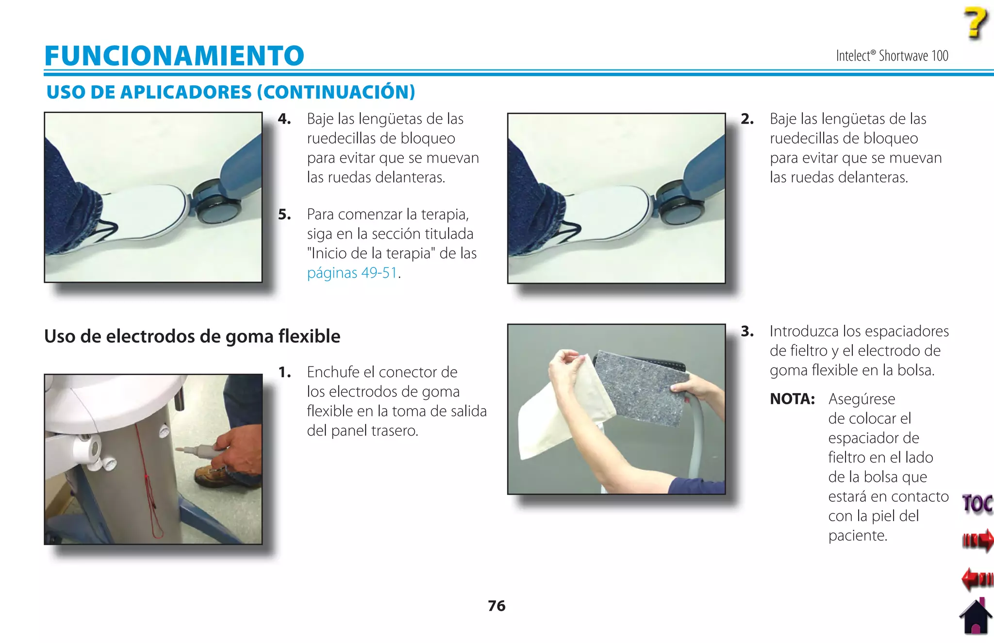 FUNCIONAMIENTO                                                                  Intelect® Shortwave 100

USO DE APLICADORES CONTINUACIÓN
                          4
                          4. Baje las lengüetas de las            2
                                                                  2. Baje las lengüetas de las
                             ruedecillas de bloqueo                  ruedecillas de bloqueo
                             para evitar que se muevan               para evitar que se muevan
                             las ruedas delanteras.                  las ruedas delanteras.

                          5. Para comenzar la terapia,
                          5
                             siga en la sección titulada
                             "Inicio de la terapia" de las
                             páginas 49-51.


Uso de electrodos de goma flexible                                3
                                                                  3. Introduzca los espaciadores
                                                                     de fieltro y el electrodo de
                          1
                          1. Enchufe el conector de                  goma flexible en la bolsa.
                             los electrodos de goma                   NOTA: Asegúrese
                             flexible en la toma de salida                  de colocar el
                             del panel trasero.                             espaciador de
                                                                            fieltro en el lado
                                                                            de la bolsa que
                                                                            estará en contacto
                                                                            con la piel del
                                                                            paciente.



                                                             76
 